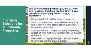 Charging
Solutions for
Multifamily
Properties
Low-power charging options (L1, low-L2) work
well in assigned parking configurations & can
provide a single-family home charging
experience
• Reduces upfront cost for property owners
• Smart L1 outlets offer networked features like
remote monitoring, access controls, revenue
generation, and more
• Adding dedicated chargers to assigned parking
spaces offers a high-value upgrade for EV-driving
residents
• Low power charging overnight usually satisfies
the average drivers’ charging need
 