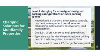 Charging
Solutions for
Multifamily
Properties
Level 2 charging for unassigned/assigned
parking configurations or extra parking
spaces
• Networked L2 chargers allow access controls,
payment, management portal, remote
monitoring, notifications, reservations, load
management
• One L2 charger can serve multiple vehicles
• Typically satisfies daily/weekly resident driving
need in a relatively short amount of time
• Do not need to have a L2 charger for every unit
 