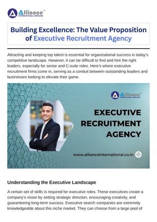 Attracting and keeping top talent is essential for organizational success in today’s
competitive landscape. However, it can be difficult to find and hire the right
leaders, especially for senior and C-suite roles. Here’s where executive
recruitment firms come in, serving as a conduit between outstanding leaders and
businesses looking to elevate their game.
Understanding the Executive Landscape
A certain set of skills is required for executive roles. These executives create a
company’s vision by setting strategic direction, encouraging creativity, and
guaranteeing long-term success. Executive search companies are extremely
knowledgeable about this niche market. They can choose from a large pool of
Building Excellence: The Value Proposition
of Executive Recruitment Agency
 