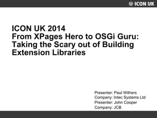 Presenter: Paul Withers 
Company: Intec Systems Ltd 
Presenter: John Cooper 
Company: JCB 
ICON UK 2014 From XPages Hero to OSGi Guru: Taking the Scary out of Building Extension Libraries  