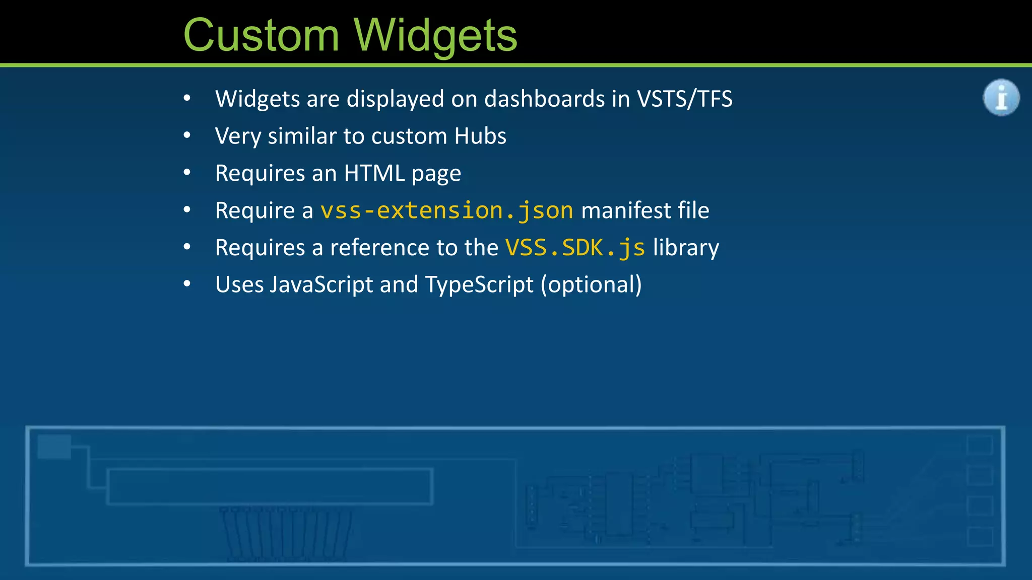 Custom Widgets
• Widgets are displayed on dashboards in VSTS/TFS
• Very similar to custom Hubs
• Requires an HTML page
• Require a vss-extension.json manifest file
• Requires a reference to the VSS.SDK.js library
• Uses JavaScript and TypeScript (optional)
 