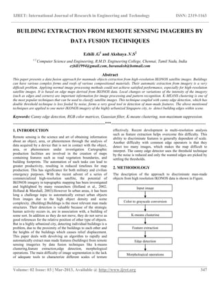 IJRET: International Journal of Research in Engineering and Technology ISSN: 2319-1163
__________________________________________________________________________________________
Volume: 02 Issue: 03 | Mar-2013, Available @ http://www.ijret.org 347
BUILDING EXTRACTION FROM REMOTE SENSING IMAGERIES BY
DATA FUSION TECHNIQUES
Ezhili .G1
and Akshaya .V.S2
1.2
Computer Science and Engineering, R.M.D. Engineering College, Chennai, Tamil Nadu, India
ezhili1994@gmail.com, buvanaksh@hotmail.com
Abstract
This paper presents a data fusion approach for manmade objects extraction from high-resolution IKONOS satellite images. Buildings
can have various complex forms and roofs of various compositional materials. Their automatic extraction from imagery is a very
difficult problem. Applying normal image processing methods could not achieve satisfied performance, especially for high-resolution
satellite images. It is based on edge maps derived from IKONOS data. Local changes or variations of the intensity of the imagery
(such as edges and corners) are important information for image processing and pattern recognition. K-MEANS clustering is one of
the most popular techniques that can be used to classify satellite images. This technique coupled with canny edge detection, which has
double threshold technique is less fooled by noise, forms a very good tool in detection of man-made features. The above mentioned
techniques are applied to one meter IKONOS imagery of the highly urbanized Singapore city, to detect building edges within scene.
Keywords: Canny edge detection, RGB color matrices, Gaussian filter, K-means clustering, non-maximum suppression.
----------------------------------------------------------------------***------------------------------------------------------------------------
1. INTRODUCTION
Remote sensing is the science and art of obtaining information
about an object, area, or phenomenon through the analysis of
data acquired by a device that is not in contact with the object,
area, or phenomenon under investigation Cartographic
production facilities are involved in the creation of maps
containing features such as road vegetation boundaries, and
building footprints. The automation of such tasks can lead to
greater productivity, resulting in reduced timelines for map
production. This has significance for both military and civilian
emergency purposes. With the recent advent of a series of
commercialized high-resolution satellite, the potential of
IKONOS imagery in topographic mapping has been investigated
and highlighted by many researchers (Holland et al., 2002;
Holland & Marshall, 2003).However In urban areas, it has been
long a challenge topic to automatically extract urban objects
from images due to the high object density and scene
complexity. (Building).Buildings is the most relevant man made
structures. Their detection is valuable because of the strategic
human activity occurs in, are in association with, a building of
some sort. In addition as they do not move, they do not serve as
good references for the relative position of other type of objects.
But in a highly urbanized city, detecting individual buildings is a
problem, due to the proximity of the buildings to each other and
the heights of the buildings which causes relief displacement.
This paper deals with devolving an algorithm to rapidly and
automatically extract man made features (buildings) from remote
sensing imageries by data fusion techniques like k-means
clustering,feature extraction,edge detection, morphological
operations. The main difficulty of image segmentation is the lack
of adequate tools to characterize different scales of texture
effectively. Recent development in multi-resolution analysis
such as feature extraction helps overcome this difficulty. This
ability to discriminate features is generally dependent of scale.
Another difficulty with common edge operators is that they
detect too many images, which makes the map difficult to
interpret. The canny edge detector uses the threshold technique
by the noise is reduced and only the wanted edges are picked by
settling the thresholds.
2. METHODOLOGY
The description of the approach to discriminate man-made
objects from high resolution IKONOS data is shown in Figure.
Color to grayscale conversion
K-means clustering
Feature extraction
Edge detection
Morphological operations
Input image
 