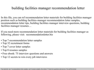 building facilities manager recommendation letter 
In this file, you can ref recommendation letter materials for building facilities manager 
position such as building facilities manager recommendation letter samples, 
recommendation letter tips, building facilities manager interview questions, building 
facilities manager resumes… 
If you need more recommendation letter materials for building facilities manager as 
following, please visit: recommendationletter.biz 
• Top 7 recommendation letter samples 
• Top 32 recruitment forms 
• Top 7 cover letter samples 
• Top 8 resumes samples 
• Free ebook: 75 interview questions and answers 
• Top 12 secrets to win every job interviews 
Interview questions and answers – free download/ pdf and ppt file 
Top materials: top 7 recommendation letter samples, top 8 resumes samples, free ebook: 75 interview questions and answers. Free pdf download 
 