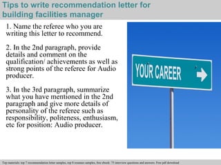 Tips to write recommendation letter for 
building facilities manager 
1. Name the referee who you are 
writing this letter to recommend. 
2. In the 2nd paragraph, provide 
details and comment on the 
qualification/ achievements as well as 
strong points of the referee for Audio 
producer. 
3. In the 3rd paragraph, summarize 
what you have mentioned in the 2nd 
paragraph and give more details of 
personality of the referee such as 
responsibility, politeness, enthusiasm, 
etc for position: Audio producer. 
Interview questions and answers – free download/ pdf and ppt file 
Top materials: top 7 recommendation letter samples, top 8 resumes samples, free ebook: 75 interview questions and answers. Free pdf download 
 