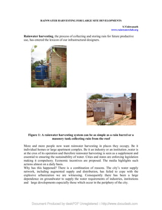 RAINWATER HARVESTING FOR LARGE SITE DEVELOPMENTS

                                                                               S.Vishwanath
                                                                       www.rainwaterclub.org

Rainwater harvesting, the process of collecting and storing rain for future productive
use, has entered the lexicon of our infrastructural designers.




   Figure 1: A rainwater harvesting system can be as simple as a rain barrel or a
                    masonry tank collecting rain from the roof

More and more people now want rainwater harvesting in places they occupy. Be it
individual homes or large apartment complex. Be it an industry or an institution ,water is
at the crux of its operation and therefore rainwater harvesting is seen as a supplement and
essential to ensuring the sustainability of water. Cities and states are enforcing legislation
making it compulsory. Economic incentives are proposed. The media highlights such
actions almost on a daily basis.
Why has this happened? There is a combination of reasons. The city’s water supply
network, including augmented supply and distribution, has failed to cope with the
explosive urbanization we are witnessing. Consequently there has been a large
dependence on groundwater to supply the water requirements of industries, institutions
and large developments especially those which occur in the periphery of the city.
 