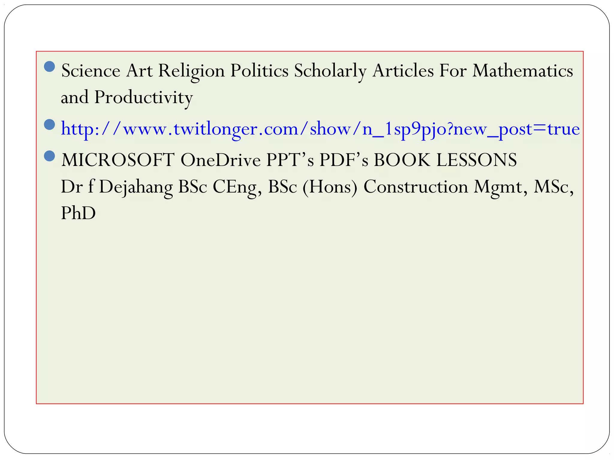 Science Art Religion Politics Scholarly Articles For Mathematics
and Productivity
http://www.twitlonger.com/show/n_1sp9pjo?new_post=true
MICROSOFT OneDrive PPT’s PDF’s BOOK LESSONS
Dr f Dejahang BSc CEng, BSc (Hons) Construction Mgmt, MSc,
PhD
 