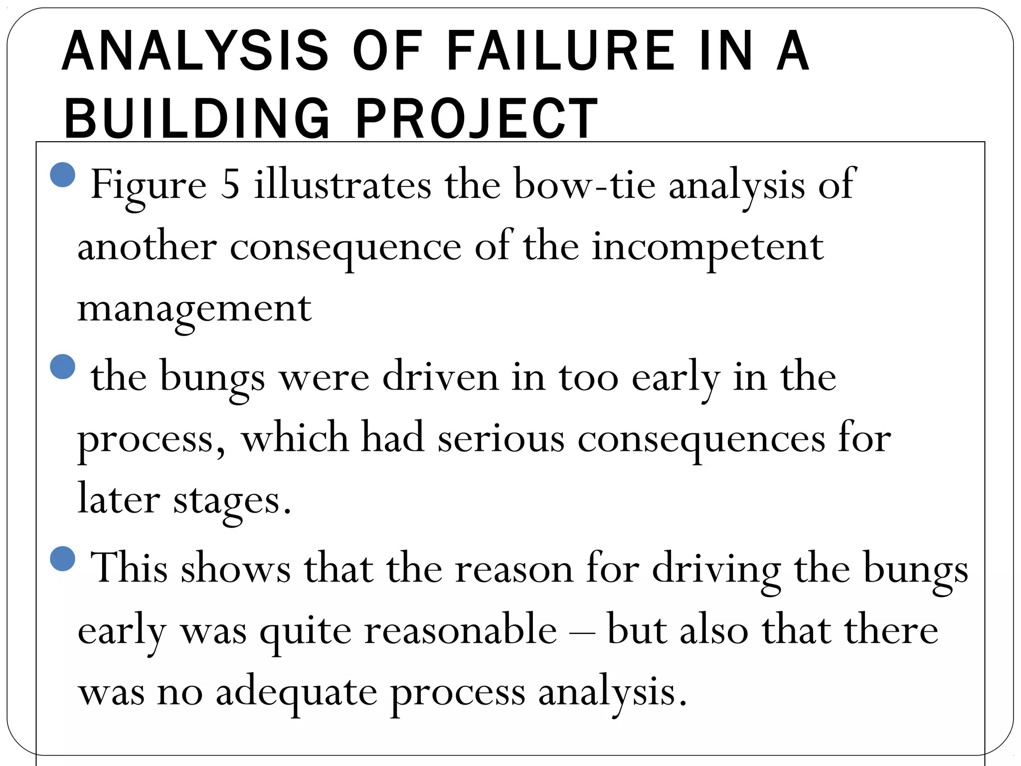 ANALYSIS OF FAILURE IN A
BUILDING PROJECT
Figure 5 illustrates the bow-tie analysis of
another consequence of the incompetent
management
the bungs were driven in too early in the
process, which had serious consequences for
later stages.
This shows that the reason for driving the bungs
early was quite reasonable – but also that there
was no adequate process analysis.
 