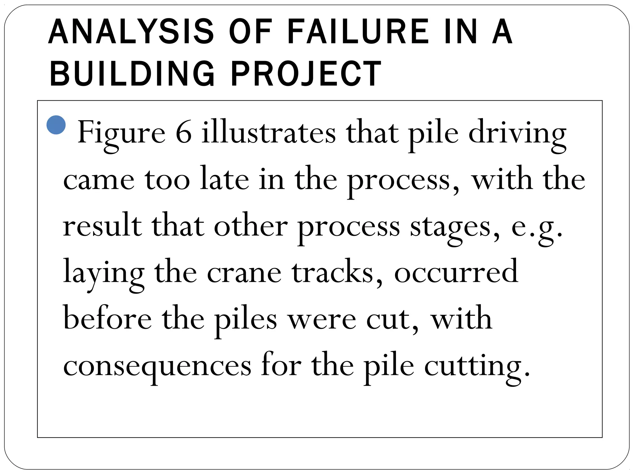 ANALYSIS OF FAILURE IN A
BUILDING PROJECT
Figure 6 illustrates that pile driving
came too late in the process, with the
result that other process stages, e.g.
laying the crane tracks, occurred
before the piles were cut, with
consequences for the pile cutting.
 