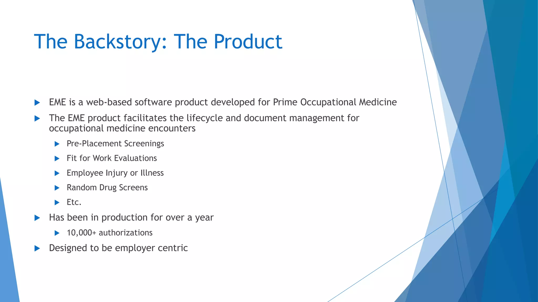 The Backstory: The Product
 EME is a web-based software product developed for Prime Occupational Medicine
 The EME product facilitates the lifecycle and document management for
occupational medicine encounters
 Pre-Placement Screenings
 Fit for Work Evaluations
 Employee Injury or Illness
 Random Drug Screens
 Etc.
 Has been in production for over a year
 10,000+ authorizations
 Designed to be employer centric
 