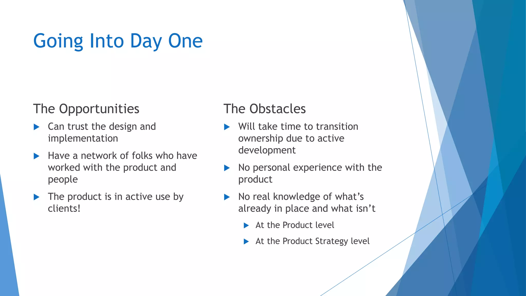 Going Into Day One
The Opportunities
 Can trust the design and
implementation
 Have a network of folks who have
worked with the product and
people
 The product is in active use by
clients!
The Obstacles
 Will take time to transition
ownership due to active
development
 No personal experience with the
product
 No real knowledge of what’s
already in place and what isn’t
 At the Product level
 At the Product Strategy level
 