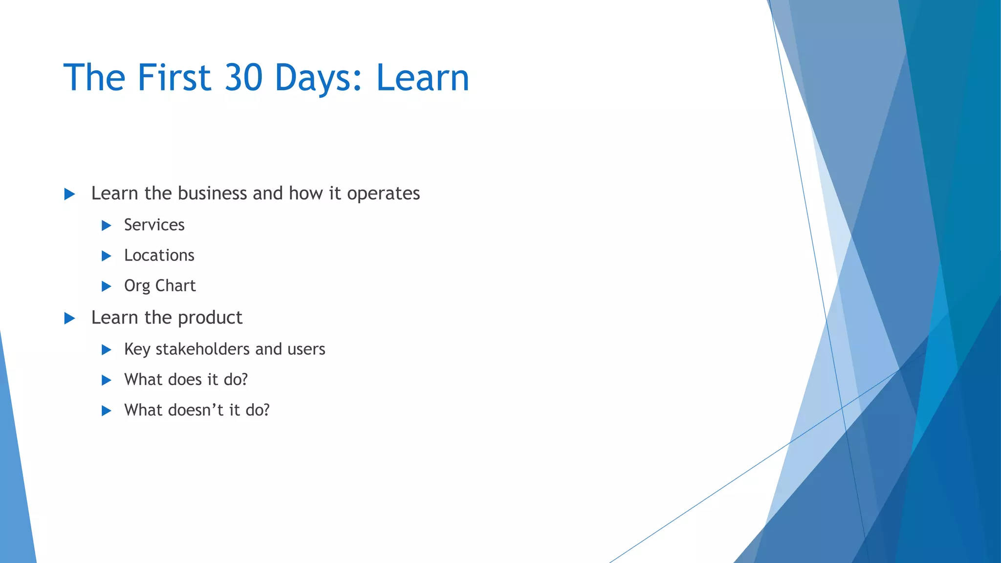 The First 30 Days: Learn
 Learn the business and how it operates
 Services
 Locations
 Org Chart
 Learn the product
 Key stakeholders and users
 What does it do?
 What doesn’t it do?
 