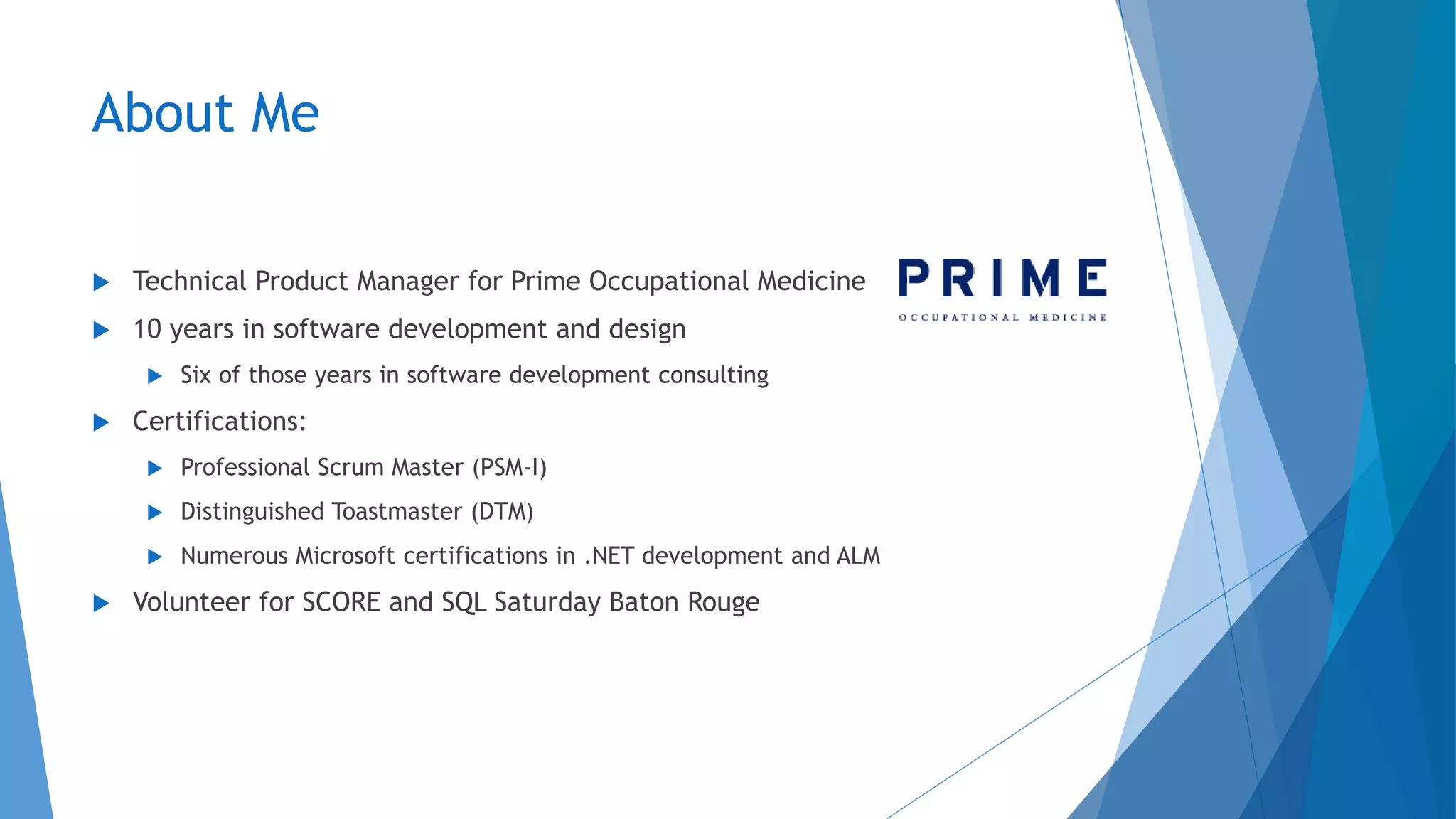 About Me
 Technical Product Manager for Prime Occupational Medicine
 10 years in software development and design
 Six of those years in software development consulting
 Certifications:
 Professional Scrum Master (PSM-I)
 Distinguished Toastmaster (DTM)
 Numerous Microsoft certifications in .NET development and ALM
 Volunteer for SCORE and SQL Saturday Baton Rouge
 