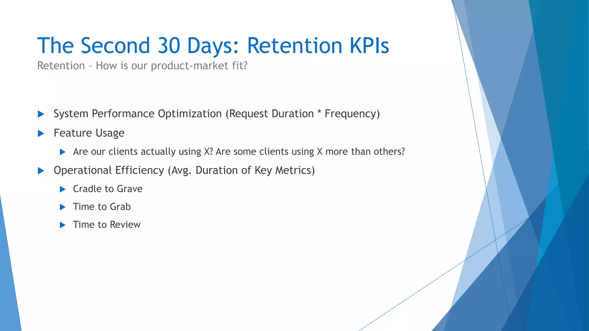 The Second 30 Days: Retention KPIs
 System Performance Optimization (Request Duration * Frequency)
 Feature Usage
 Are our clients actually using X? Are some clients using X more than others?
 Operational Efficiency (Avg. Duration of Key Metrics)
 Cradle to Grave
 Time to Grab
 Time to Review
Retention – How is our product-market fit?
 