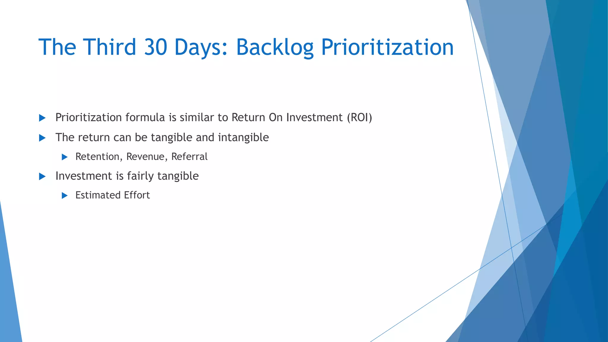 The Third 30 Days: Backlog Prioritization
 Prioritization formula is similar to Return On Investment (ROI)
 The return can be tangible and intangible
 Retention, Revenue, Referral
 Investment is fairly tangible
 Estimated Effort
 