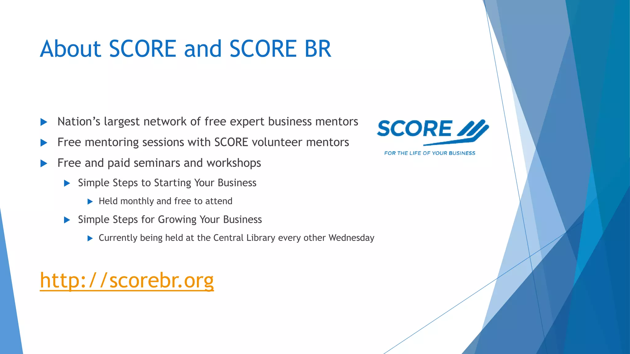 About SCORE and SCORE BR
 Nation’s largest network of free expert business mentors
 Free mentoring sessions with SCORE volunteer mentors
 Free and paid seminars and workshops
 Simple Steps to Starting Your Business
 Held monthly and free to attend
 Simple Steps for Growing Your Business
 Currently being held at the Central Library every other Wednesday
http://scorebr.org
 