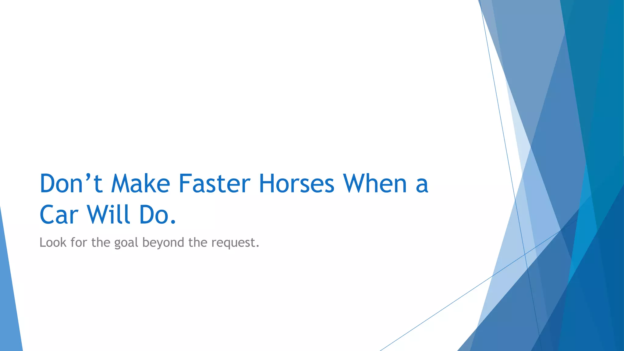 Don’t Make Faster Horses When a
Car Will Do.
Look for the goal beyond the request.
 