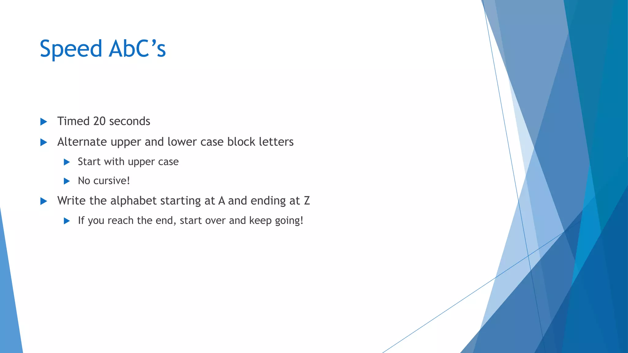 Speed AbC’s
 Timed 20 seconds
 Alternate upper and lower case block letters
 Start with upper case
 No cursive!
 Write the alphabet starting at A and ending at Z
 If you reach the end, start over and keep going!
 