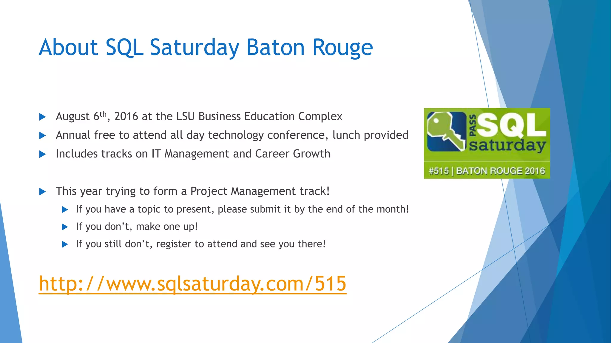 About SQL Saturday Baton Rouge
 August 6th, 2016 at the LSU Business Education Complex
 Annual free to attend all day technology conference, lunch provided
 Includes tracks on IT Management and Career Growth
 This year trying to form a Project Management track!
 If you have a topic to present, please submit it by the end of the month!
 If you don’t, make one up!
 If you still don’t, register to attend and see you there!
http://www.sqlsaturday.com/515
 
