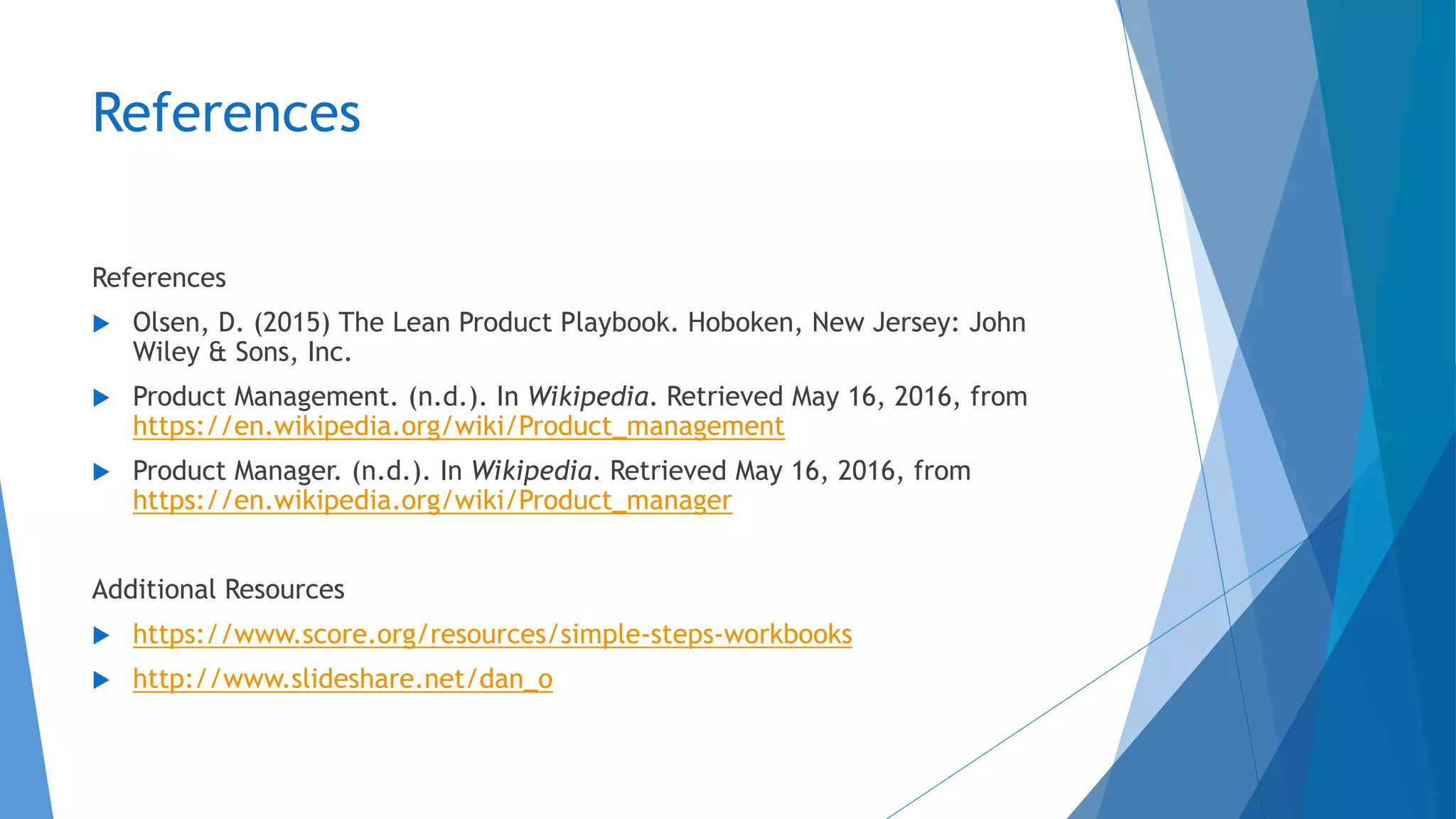 References
References
 Olsen, D. (2015) The Lean Product Playbook. Hoboken, New Jersey: John
Wiley & Sons, Inc.
 Product Management. (n.d.). In Wikipedia. Retrieved May 16, 2016, from
https://en.wikipedia.org/wiki/Product_management
 Product Manager. (n.d.). In Wikipedia. Retrieved May 16, 2016, from
https://en.wikipedia.org/wiki/Product_manager
Additional Resources
 https://www.score.org/resources/simple-steps-workbooks
 http://www.slideshare.net/dan_o
 