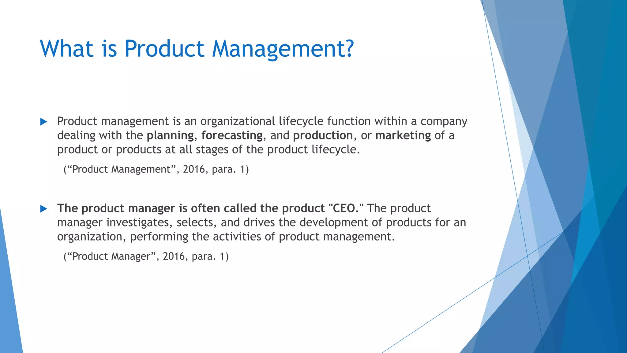 What is Product Management?
 Product management is an organizational lifecycle function within a company
dealing with the planning, forecasting, and production, or marketing of a
product or products at all stages of the product lifecycle.
(“Product Management”, 2016, para. 1)
 The product manager is often called the product "CEO." The product
manager investigates, selects, and drives the development of products for an
organization, performing the activities of product management.
(“Product Manager”, 2016, para. 1)
 
