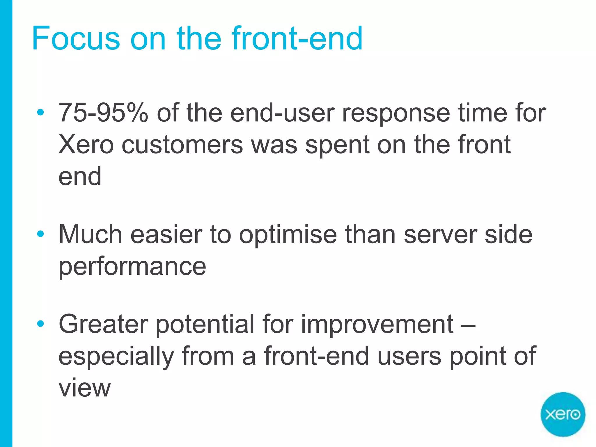 Focus on the front-end
• 75-95% of the end-user response time for
Xero customers was spent on the front
end
• Much easier to optimise than server side
performance
• Greater potential for improvement –
especially from a front-end users point of
view
 