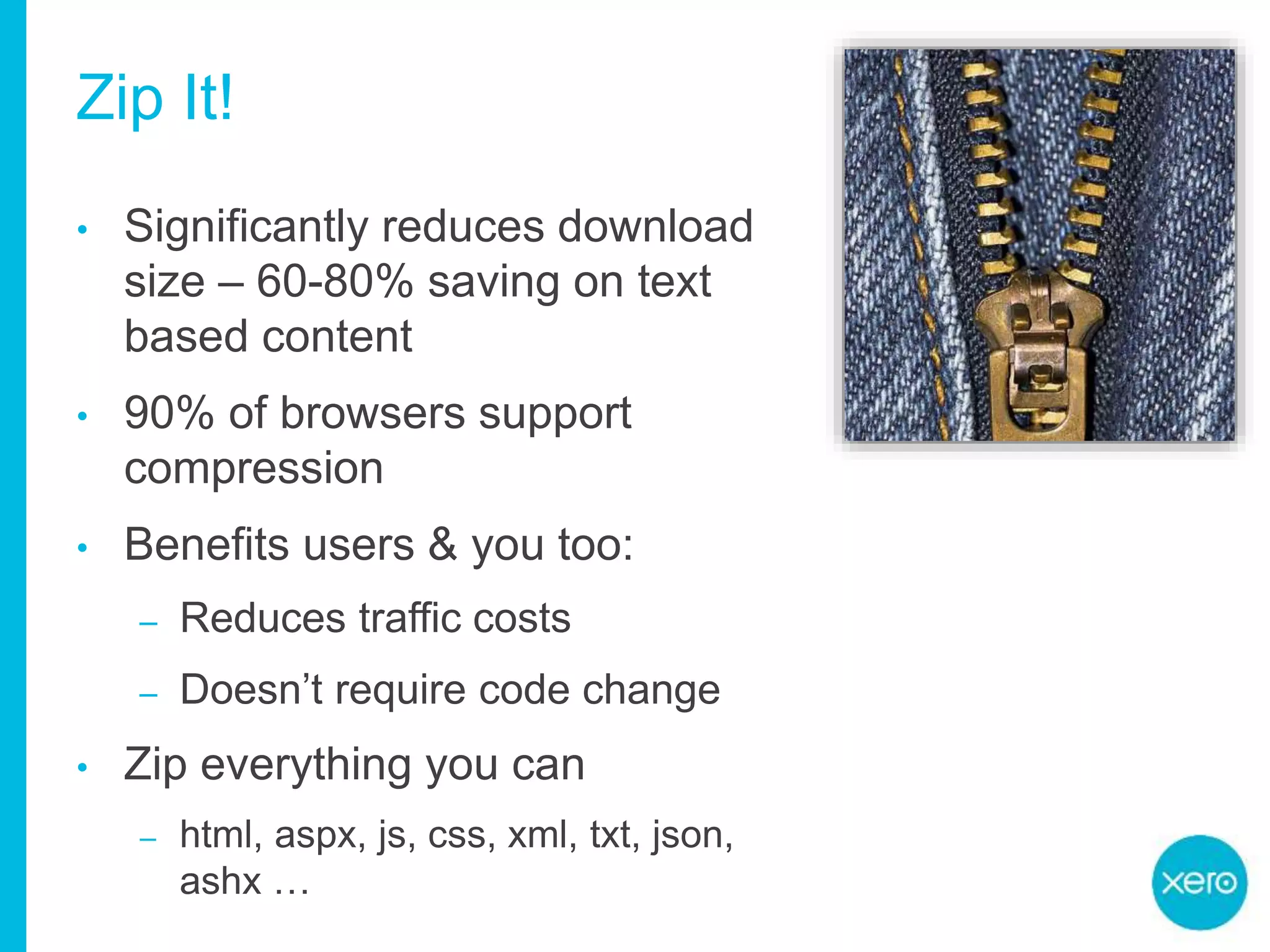 Zip It!
• Significantly reduces download
size – 60-80% saving on text
based content
• 90% of browsers support
compression
• Benefits users & you too:
– Reduces traffic costs
– Doesn’t require code change
• Zip everything you can
– html, aspx, js, css, xml, txt, json,
ashx …
 