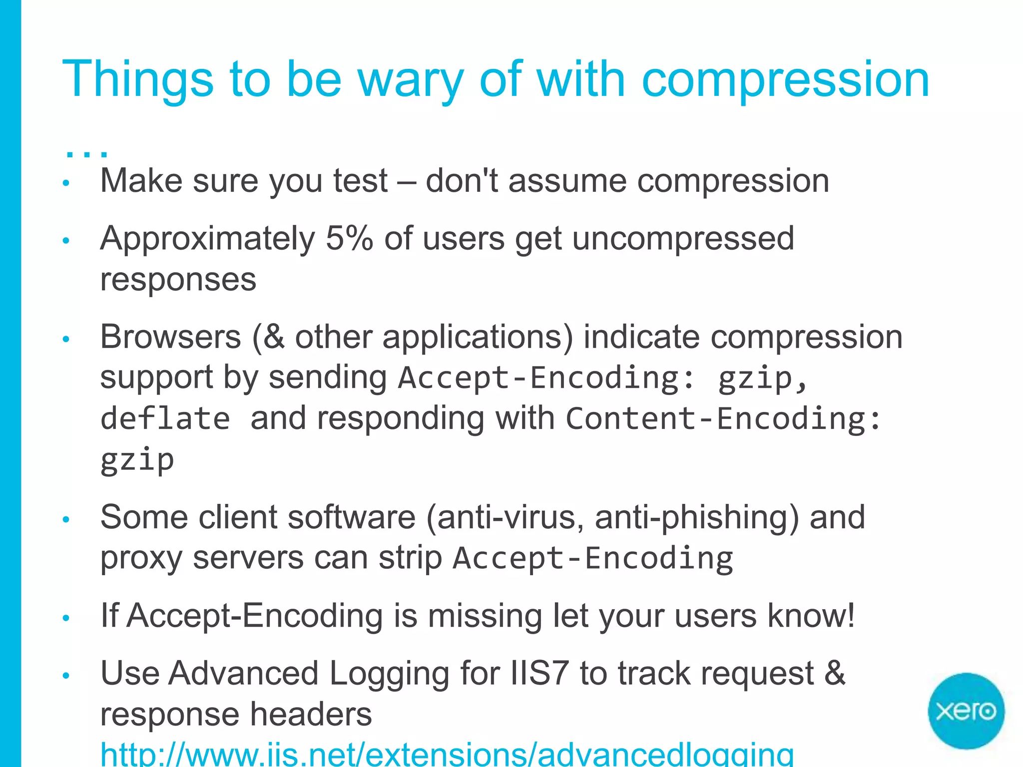 Things to be wary of with compression
…
• Make sure you test – don't assume compression
• Approximately 5% of users get uncompressed
responses
• Browsers (& other applications) indicate compression
support by sending Accept-Encoding: gzip,
deflate and responding with Content-Encoding:
gzip
• Some client software (anti-virus, anti-phishing) and
proxy servers can strip Accept-Encoding
• If Accept-Encoding is missing let your users know!
• Use Advanced Logging for IIS7 to track request &
response headers
http://www.iis.net/extensions/advancedlogging
 