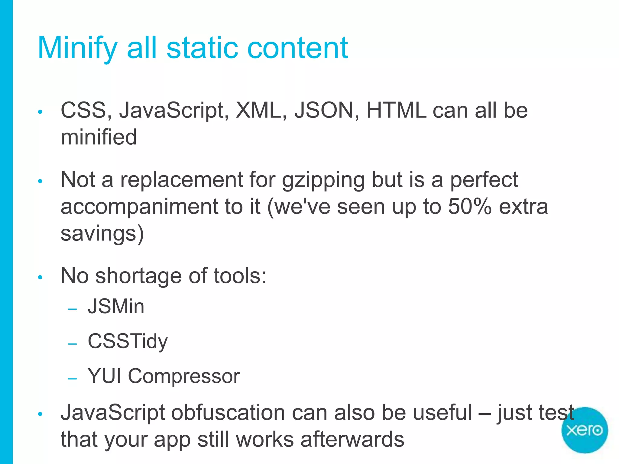 Minify all static content
• CSS, JavaScript, XML, JSON, HTML can all be
minified
• Not a replacement for gzipping but is a perfect
accompaniment to it (we've seen up to 50% extra
savings)
• No shortage of tools:
– JSMin
– CSSTidy
– YUI Compressor
• JavaScript obfuscation can also be useful – just test
that your app still works afterwards
 