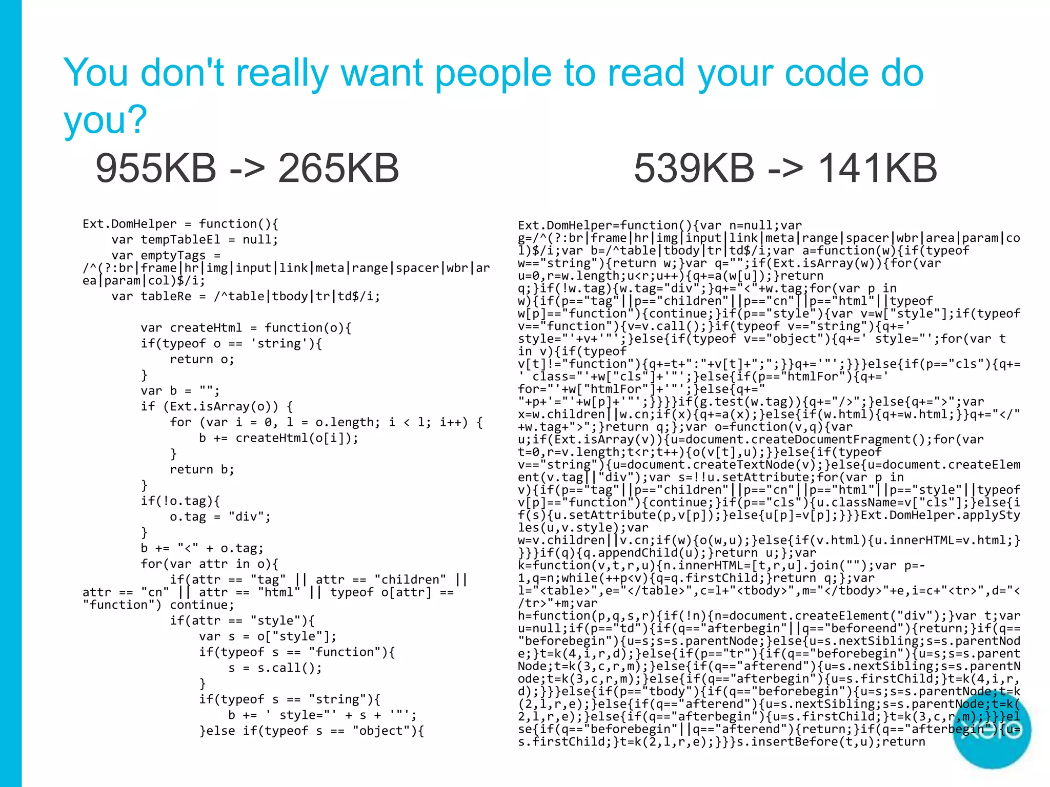 You don't really want people to read your code do
you?
Ext.DomHelper = function(){
var tempTableEl = null;
var emptyTags =
/^(?:br|frame|hr|img|input|link|meta|range|spacer|wbr|ar
ea|param|col)$/i;
var tableRe = /^table|tbody|tr|td$/i;
var createHtml = function(o){
if(typeof o == 'string'){
return o;
}
var b = "";
if (Ext.isArray(o)) {
for (var i = 0, l = o.length; i < l; i++) {
b += createHtml(o[i]);
}
return b;
}
if(!o.tag){
o.tag = "div";
}
b += "<" + o.tag;
for(var attr in o){
if(attr == "tag" || attr == "children" ||
attr == "cn" || attr == "html" || typeof o[attr] ==
"function") continue;
if(attr == "style"){
var s = o["style"];
if(typeof s == "function"){
s = s.call();
}
if(typeof s == "string"){
b += ' style="' + s + '"';
}else if(typeof s == "object"){
Ext.DomHelper=function(){var n=null;var
g=/^(?:br|frame|hr|img|input|link|meta|range|spacer|wbr|area|param|co
l)$/i;var b=/^table|tbody|tr|td$/i;var a=function(w){if(typeof
w=="string"){return w;}var q="";if(Ext.isArray(w)){for(var
u=0,r=w.length;u<r;u++){q+=a(w[u]);}return
q;}if(!w.tag){w.tag="div";}q+="<"+w.tag;for(var p in
w){if(p=="tag"||p=="children"||p=="cn"||p=="html"||typeof
w[p]=="function"){continue;}if(p=="style"){var v=w["style"];if(typeof
v=="function"){v=v.call();}if(typeof v=="string"){q+='
style="'+v+'"';}else{if(typeof v=="object"){q+=' style="';for(var t
in v){if(typeof
v[t]!="function"){q+=t+":"+v[t]+";";}}q+='"';}}}else{if(p=="cls"){q+=
' class="'+w["cls"]+'"';}else{if(p=="htmlFor"){q+='
for="'+w["htmlFor"]+'"';}else{q+="
"+p+'="'+w[p]+'"';}}}}if(g.test(w.tag)){q+="/>";}else{q+=">";var
x=w.children||w.cn;if(x){q+=a(x);}else{if(w.html){q+=w.html;}}q+="</"
+w.tag+">";}return q;};var o=function(v,q){var
u;if(Ext.isArray(v)){u=document.createDocumentFragment();for(var
t=0,r=v.length;t<r;t++){o(v[t],u);}}else{if(typeof
v=="string"){u=document.createTextNode(v);}else{u=document.createElem
ent(v.tag||"div");var s=!!u.setAttribute;for(var p in
v){if(p=="tag"||p=="children"||p=="cn"||p=="html"||p=="style"||typeof
v[p]=="function"){continue;}if(p=="cls"){u.className=v["cls"];}else{i
f(s){u.setAttribute(p,v[p]);}else{u[p]=v[p];}}}Ext.DomHelper.applySty
les(u,v.style);var
w=v.children||v.cn;if(w){o(w,u);}else{if(v.html){u.innerHTML=v.html;}
}}}if(q){q.appendChild(u);}return u;};var
k=function(v,t,r,u){n.innerHTML=[t,r,u].join("");var p=-
1,q=n;while(++p<v){q=q.firstChild;}return q;};var
l="<table>",e="</table>",c=l+"<tbody>",m="</tbody>"+e,i=c+"<tr>",d="<
/tr>"+m;var
h=function(p,q,s,r){if(!n){n=document.createElement("div");}var t;var
u=null;if(p=="td"){if(q=="afterbegin"||q=="beforeend"){return;}if(q==
"beforebegin"){u=s;s=s.parentNode;}else{u=s.nextSibling;s=s.parentNod
e;}t=k(4,i,r,d);}else{if(p=="tr"){if(q=="beforebegin"){u=s;s=s.parent
Node;t=k(3,c,r,m);}else{if(q=="afterend"){u=s.nextSibling;s=s.parentN
ode;t=k(3,c,r,m);}else{if(q=="afterbegin"){u=s.firstChild;}t=k(4,i,r,
d);}}}else{if(p=="tbody"){if(q=="beforebegin"){u=s;s=s.parentNode;t=k
(2,l,r,e);}else{if(q=="afterend"){u=s.nextSibling;s=s.parentNode;t=k(
2,l,r,e);}else{if(q=="afterbegin"){u=s.firstChild;}t=k(3,c,r,m);}}}el
se{if(q=="beforebegin"||q=="afterend"){return;}if(q=="afterbegin"){u=
s.firstChild;}t=k(2,l,r,e);}}}s.insertBefore(t,u);return
955KB -> 265KB 539KB -> 141KB
 
