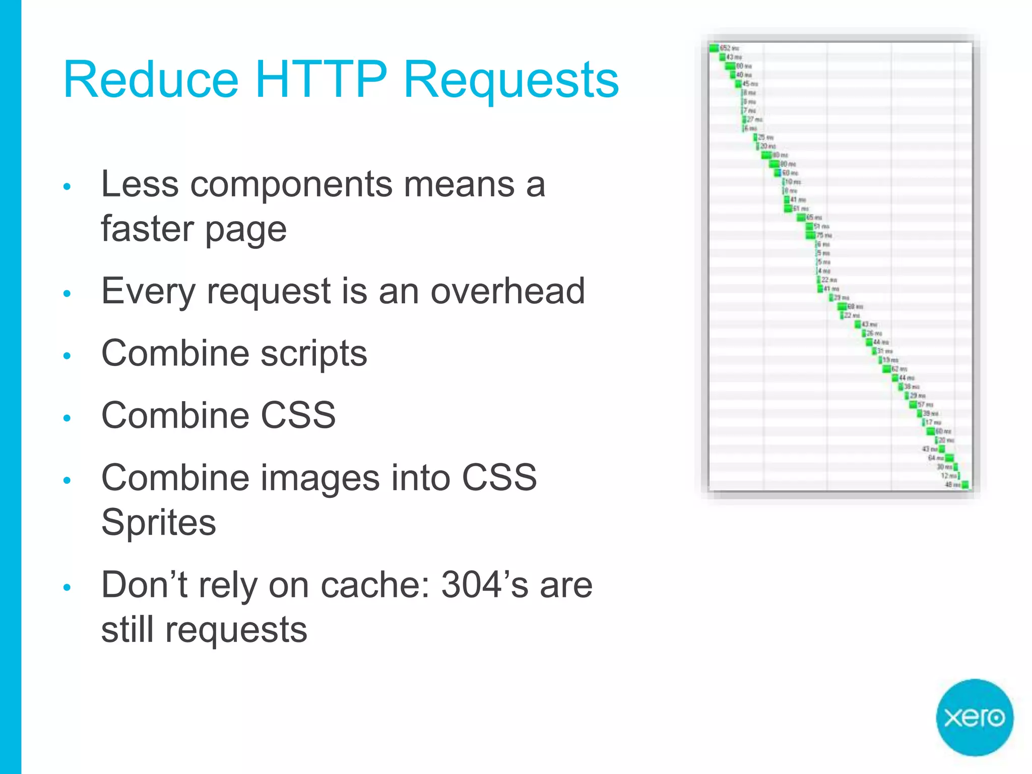 Reduce HTTP Requests
• Less components means a
faster page
• Every request is an overhead
• Combine scripts
• Combine CSS
• Combine images into CSS
Sprites
• Don’t rely on cache: 304’s are
still requests
 