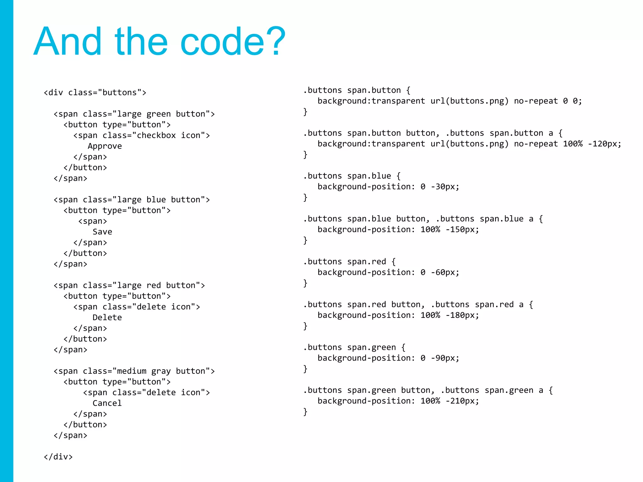And the code?
<div class="buttons">
<span class="large green button">
<button type="button">
<span class="checkbox icon">
Approve
</span>
</button>
</span>
<span class="large blue button">
<button type="button">
<span>
Save
</span>
</button>
</span>
<span class="large red button">
<button type="button">
<span class="delete icon">
Delete
</span>
</button>
</span>
<span class="medium gray button">
<button type="button">
<span class="delete icon">
Cancel
</span>
</button>
</span>
</div>
.buttons span.button {
background:transparent url(buttons.png) no-repeat 0 0;
}
.buttons span.button button, .buttons span.button a {
background:transparent url(buttons.png) no-repeat 100% -120px;
}
.buttons span.blue {
background-position: 0 -30px;
}
.buttons span.blue button, .buttons span.blue a {
background-position: 100% -150px;
}
.buttons span.red {
background-position: 0 -60px;
}
.buttons span.red button, .buttons span.red a {
background-position: 100% -180px;
}
.buttons span.green {
background-position: 0 -90px;
}
.buttons span.green button, .buttons span.green a {
background-position: 100% -210px;
}
 