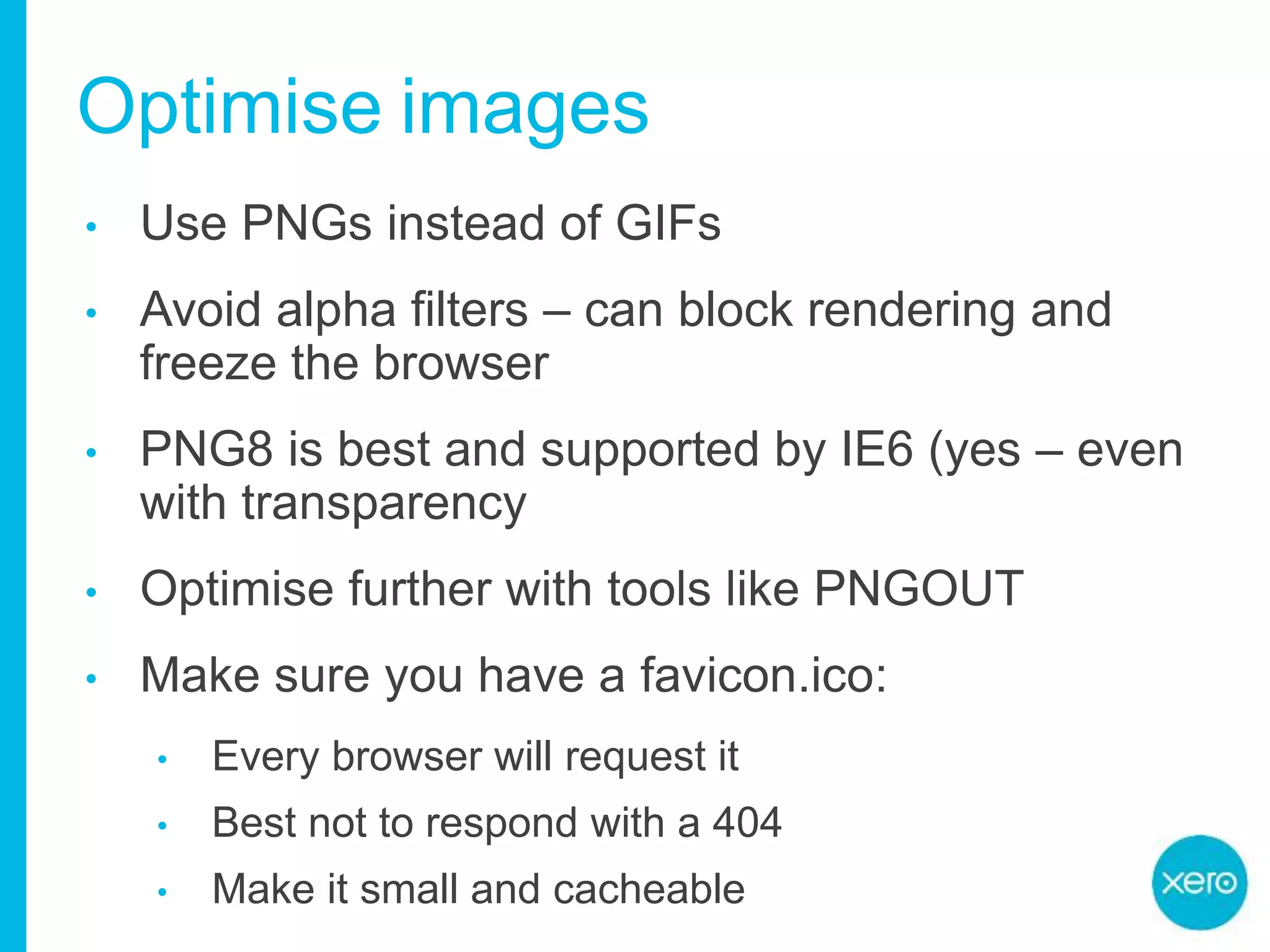 Optimise images
• Use PNGs instead of GIFs
• Avoid alpha filters – can block rendering and
freeze the browser
• PNG8 is best and supported by IE6 (yes – even
with transparency
• Optimise further with tools like PNGOUT
• Make sure you have a favicon.ico:
• Every browser will request it
• Best not to respond with a 404
• Make it small and cacheable
 