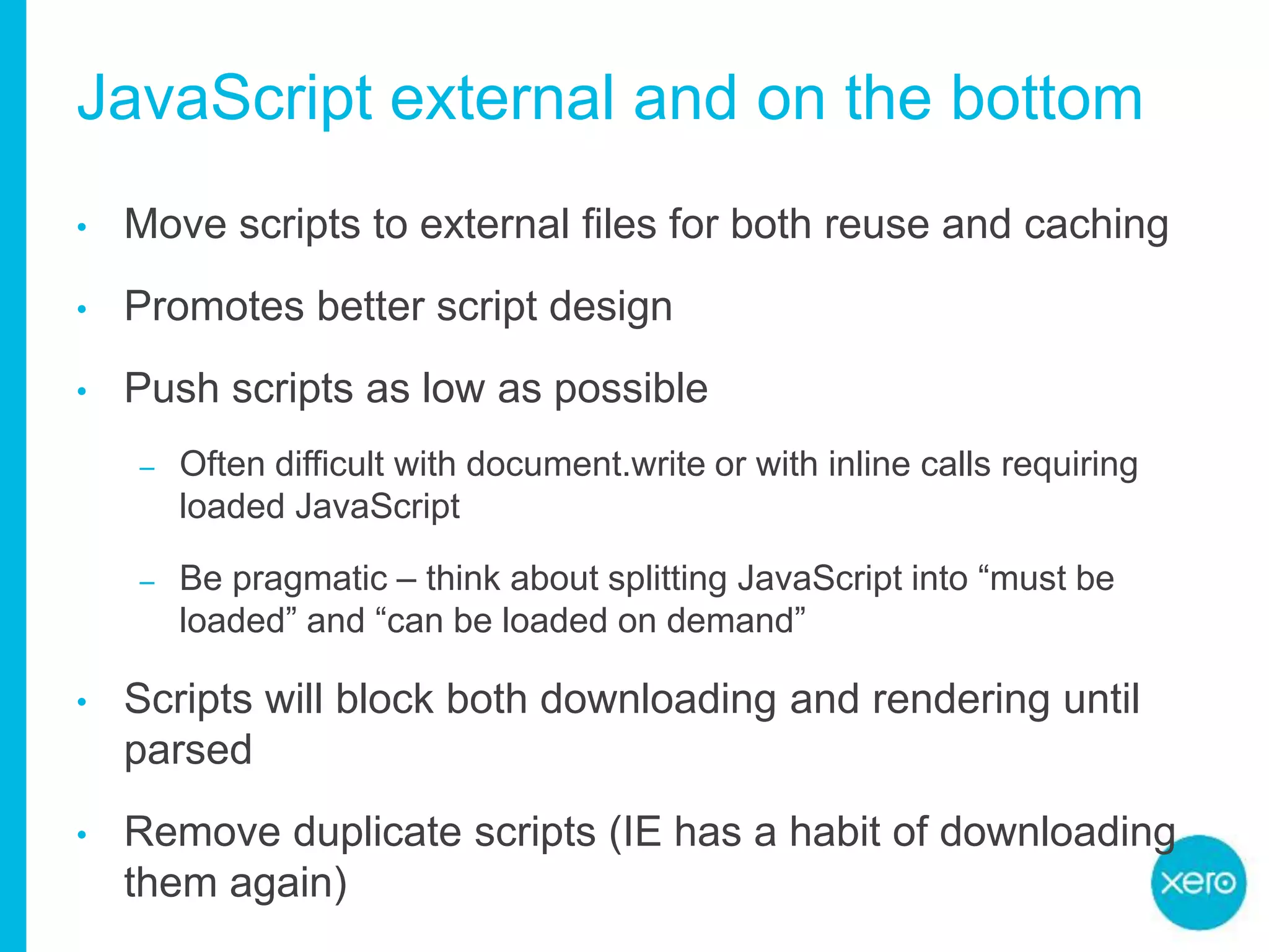 JavaScript external and on the bottom
• Move scripts to external files for both reuse and caching
• Promotes better script design
• Push scripts as low as possible
– Often difficult with document.write or with inline calls requiring
loaded JavaScript
– Be pragmatic – think about splitting JavaScript into “must be
loaded” and “can be loaded on demand”
• Scripts will block both downloading and rendering until
parsed
• Remove duplicate scripts (IE has a habit of downloading
them again)
 