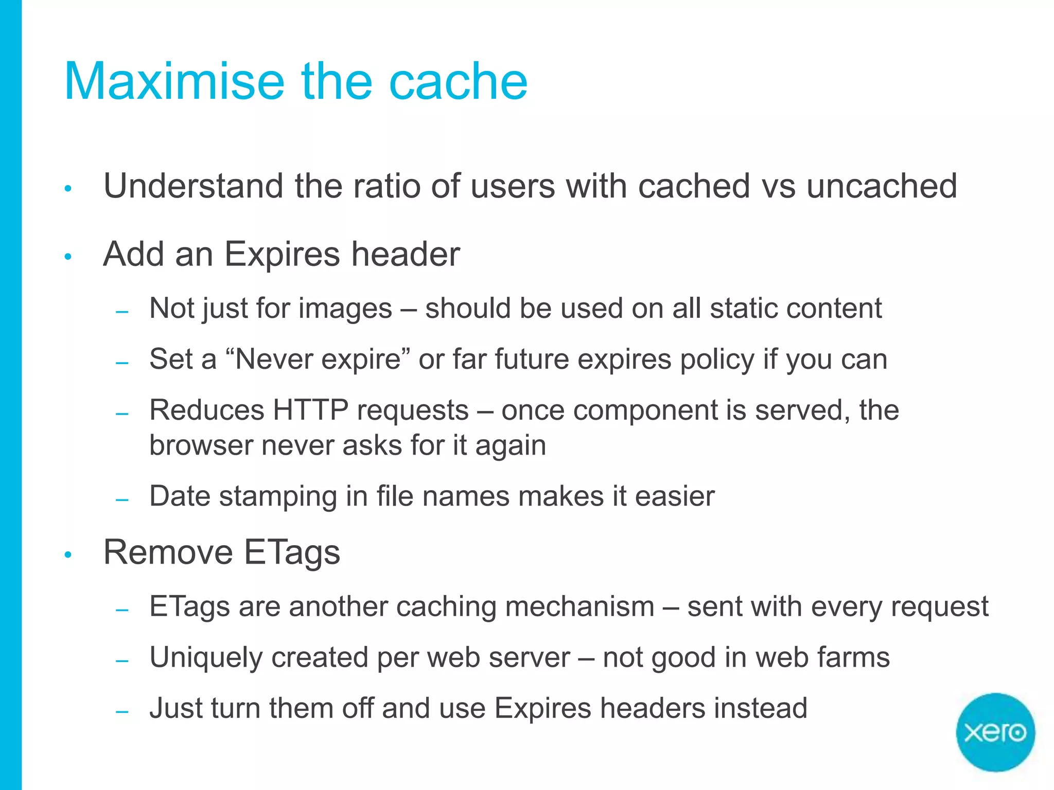 Maximise the cache
• Understand the ratio of users with cached vs uncached
• Add an Expires header
– Not just for images – should be used on all static content
– Set a “Never expire” or far future expires policy if you can
– Reduces HTTP requests – once component is served, the
browser never asks for it again
– Date stamping in file names makes it easier
• Remove ETags
– ETags are another caching mechanism – sent with every request
– Uniquely created per web server – not good in web farms
– Just turn them off and use Expires headers instead
 