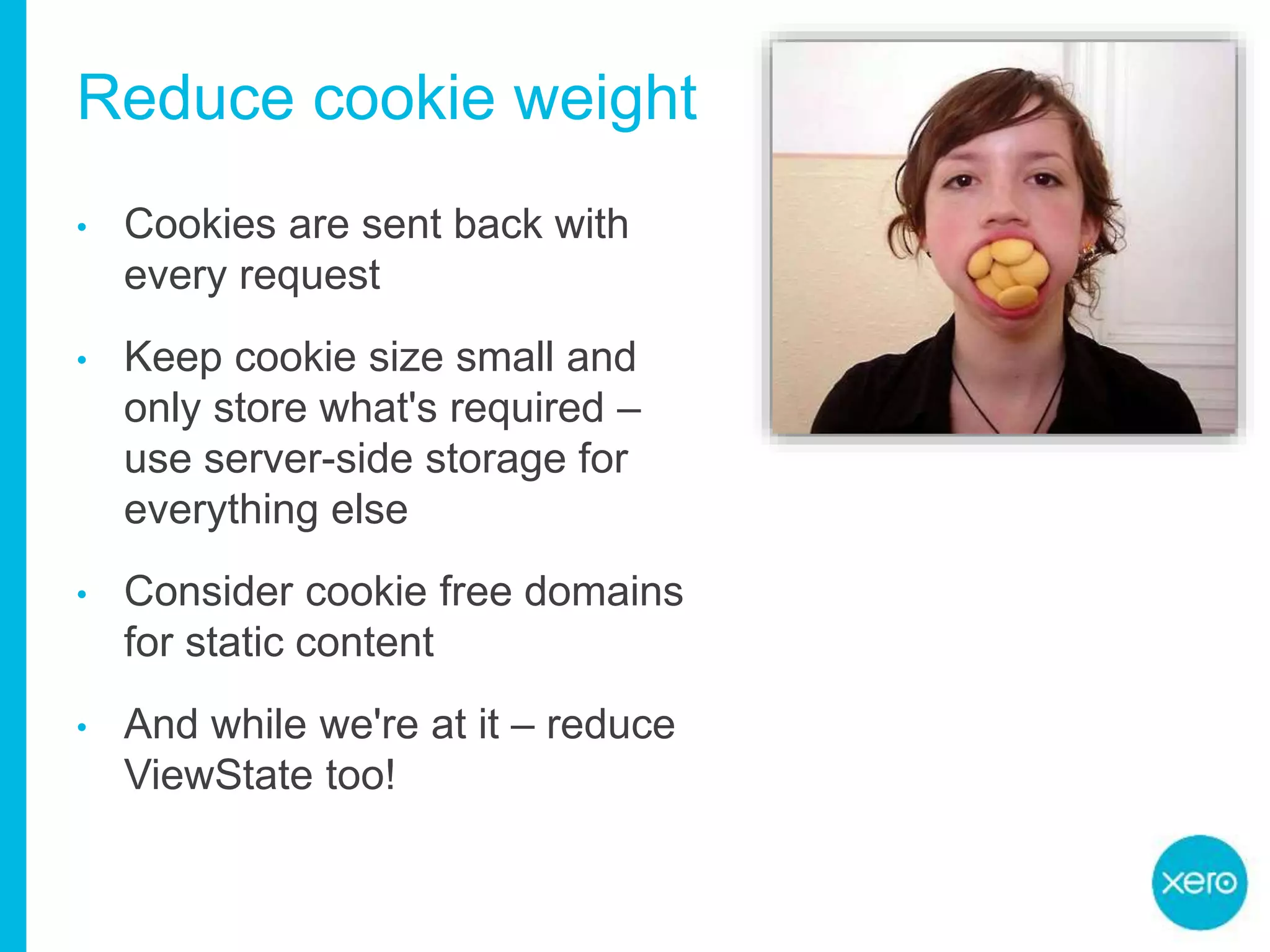 Reduce cookie weight
• Cookies are sent back with
every request
• Keep cookie size small and
only store what's required –
use server-side storage for
everything else
• Consider cookie free domains
for static content
• And while we're at it – reduce
ViewState too!
 