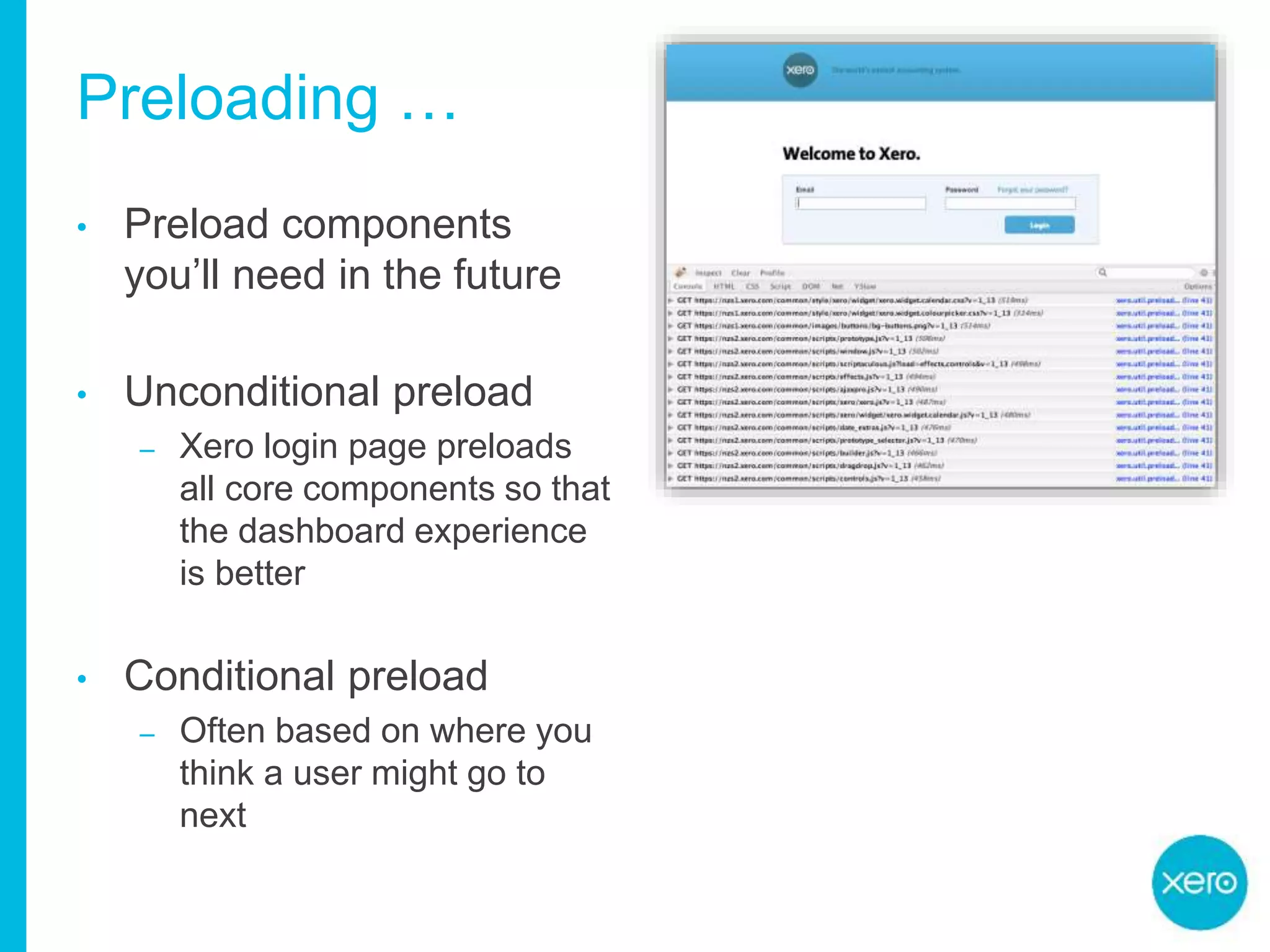 Preloading …
• Preload components
you’ll need in the future
• Unconditional preload
– Xero login page preloads
all core components so that
the dashboard experience
is better
• Conditional preload
– Often based on where you
think a user might go to
next
 