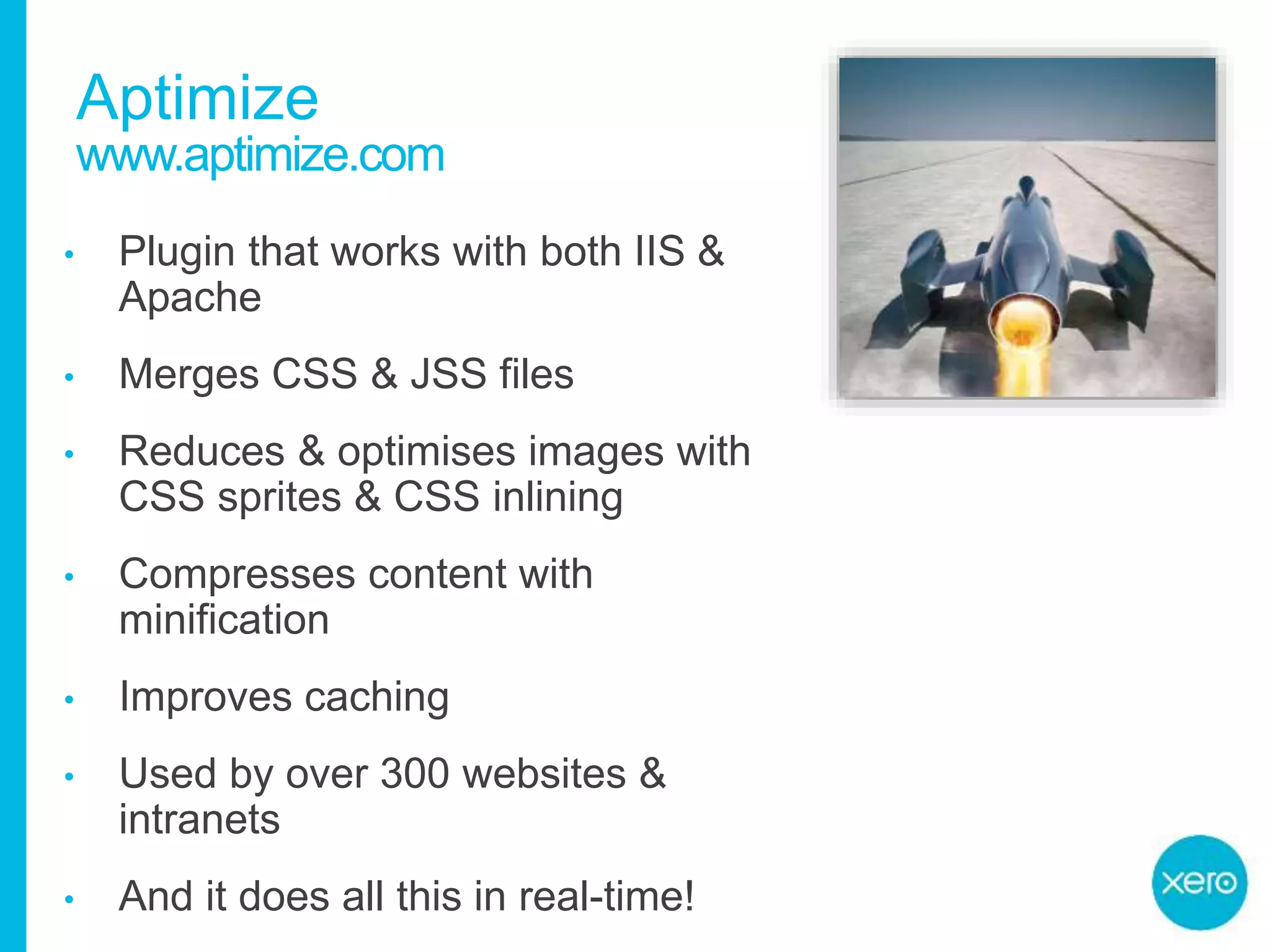 Aptimize
• Plugin that works with both IIS &
Apache
• Merges CSS & JSS files
• Reduces & optimises images with
CSS sprites & CSS inlining
• Compresses content with
minification
• Improves caching
• Used by over 300 websites &
intranets
• And it does all this in real-time!
www.aptimize.com
 