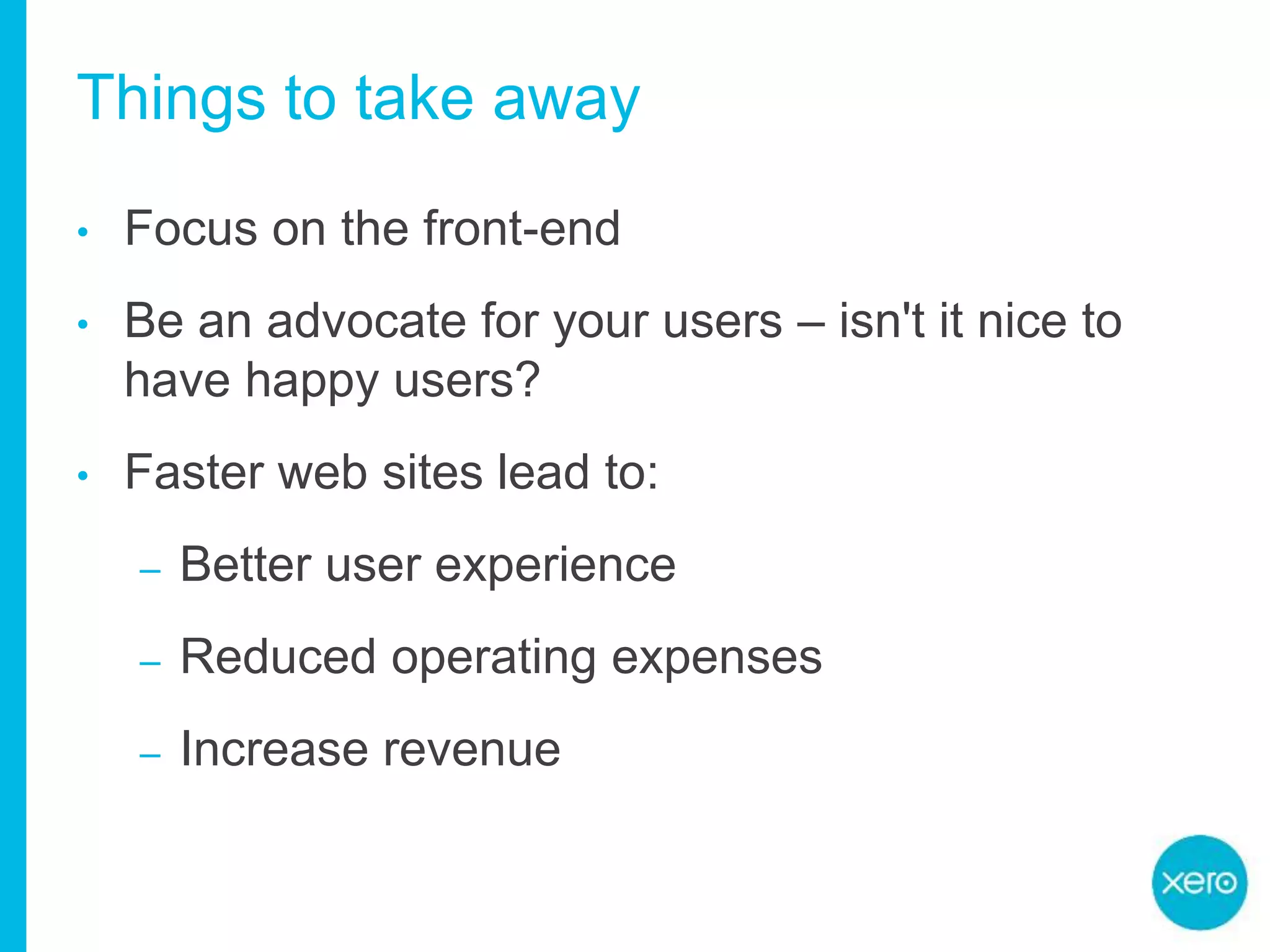 Things to take away
• Focus on the front-end
• Be an advocate for your users – isn't it nice to
have happy users?
• Faster web sites lead to:
– Better user experience
– Reduced operating expenses
– Increase revenue
 