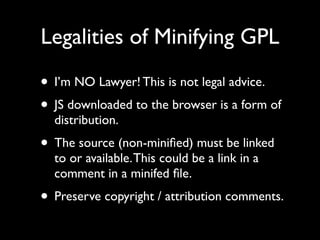 Legalities of Minifying GPL

• I’m NO Lawyer! This is not legal advice.
• JS downloaded to the browser is a form of
  distribution.
• The source (non-miniﬁed) must be linked
  to or available. This could be a link in a
  comment in a minifed ﬁle.
• Preserve copyright / attribution comments.
 