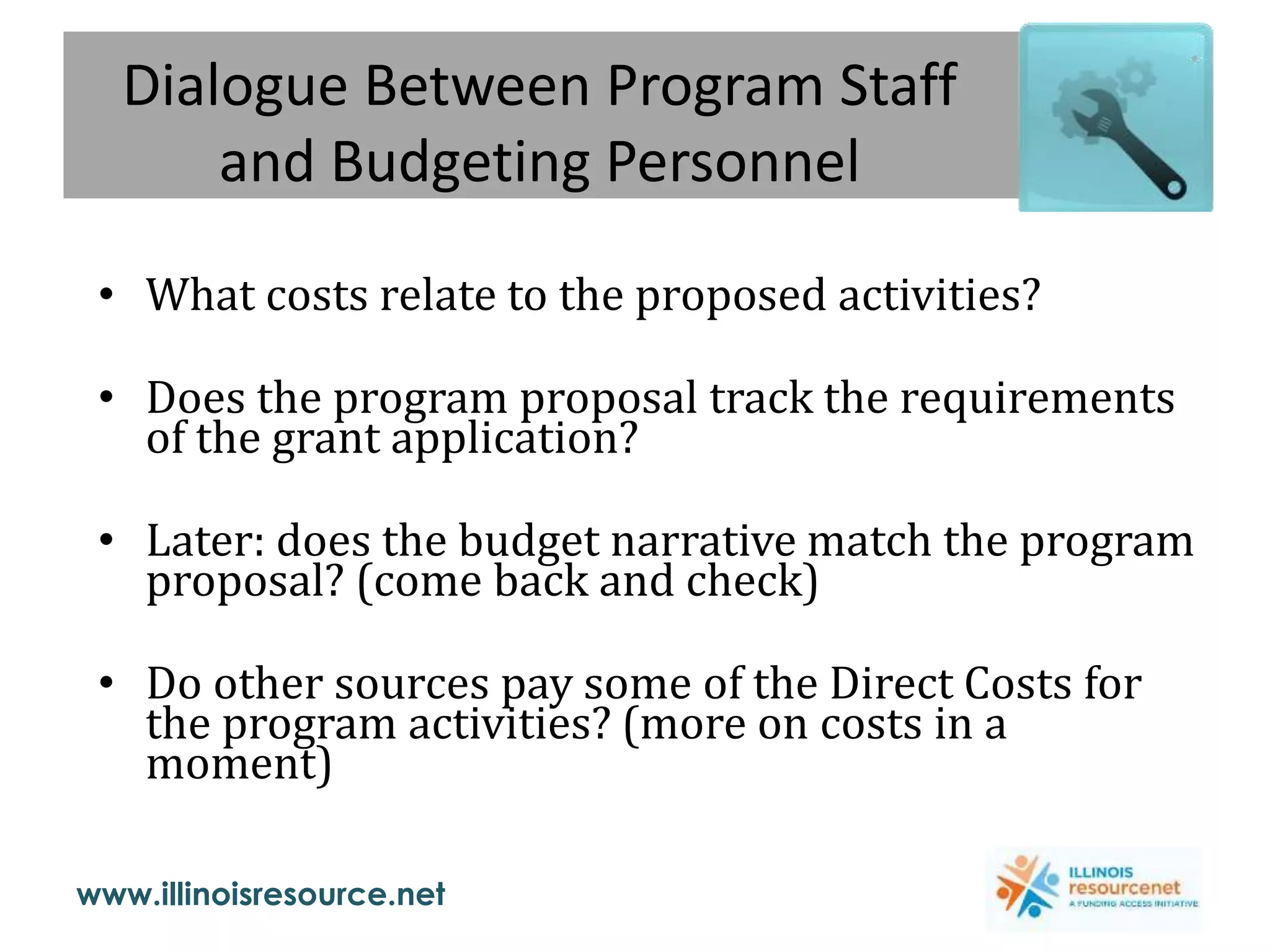 www.illinoisresource.net
Dialogue Between Program Staff
and Budgeting Personnel
• What costs relate to the proposed activities?
• Does the program proposal track the requirements
of the grant application?
• Later: does the budget narrative match the program
proposal? (come back and check)
• Do other sources pay some of the Direct Costs for
the program activities? (more on costs in a
moment)
 