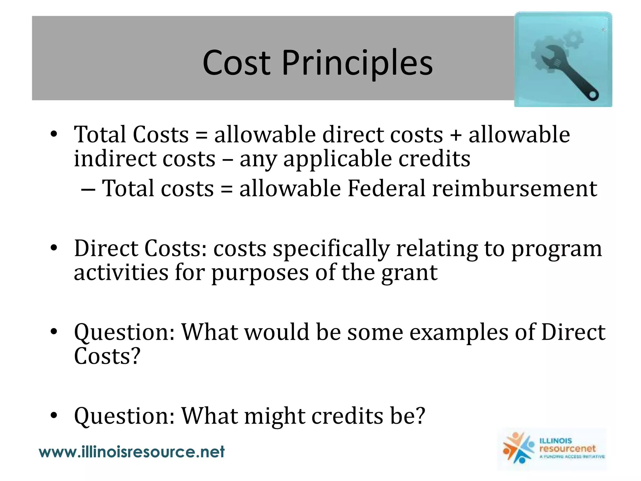 www.illinoisresource.net
Cost Principles
• Total Costs = allowable direct costs + allowable
indirect costs – any applicable credits
– Total costs = allowable Federal reimbursement
• Direct Costs: costs specifically relating to program
activities for purposes of the grant
• Question: What would be some examples of Direct
Costs?
• Question: What might credits be?
 