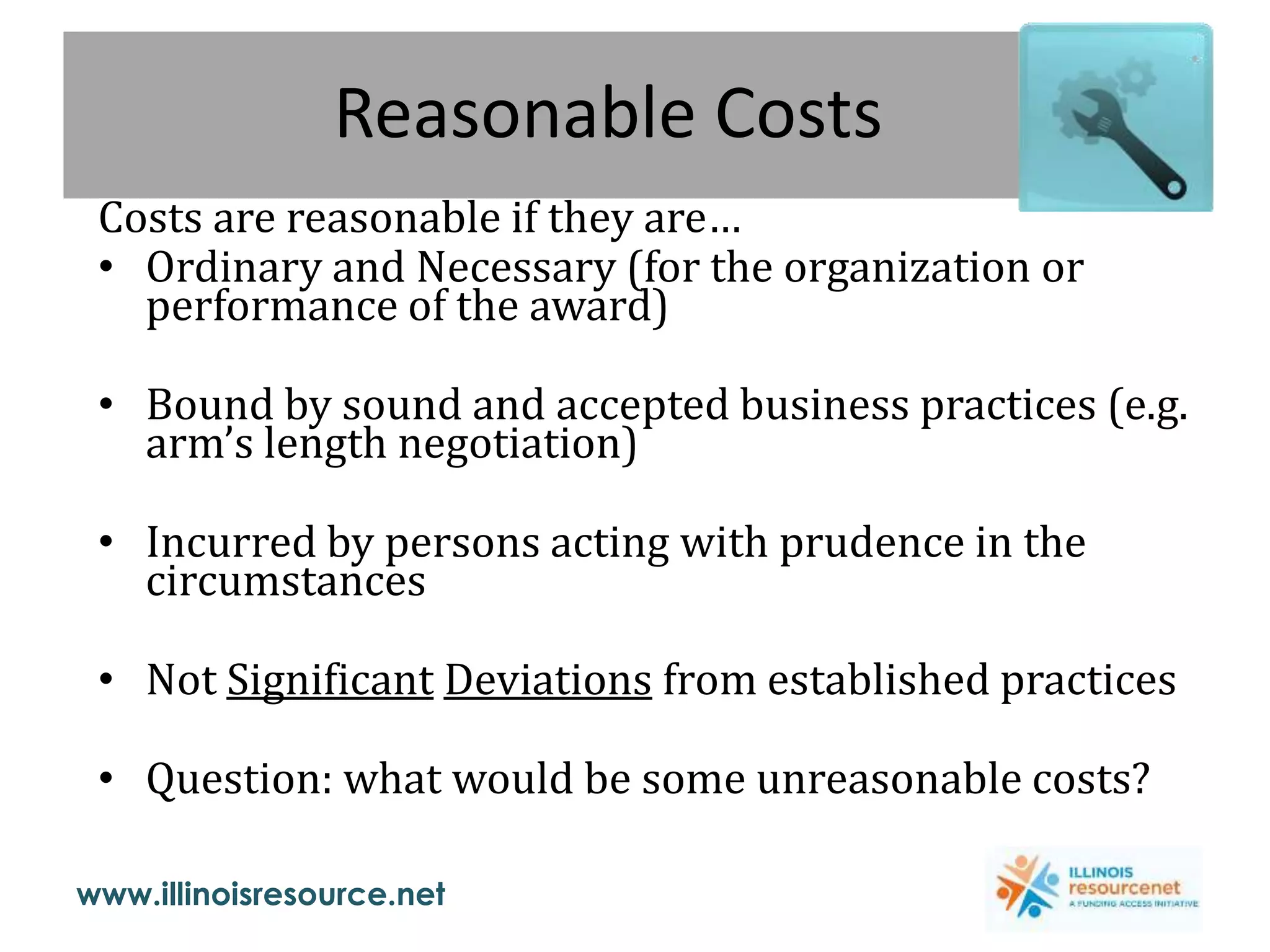 www.illinoisresource.net
Reasonable Costs
Costs are reasonable if they are…
• Ordinary and Necessary (for the organization or
performance of the award)
• Bound by sound and accepted business practices (e.g.
arm’s length negotiation)
• Incurred by persons acting with prudence in the
circumstances
• Not Significant Deviations from established practices
• Question: what would be some unreasonable costs?
 
