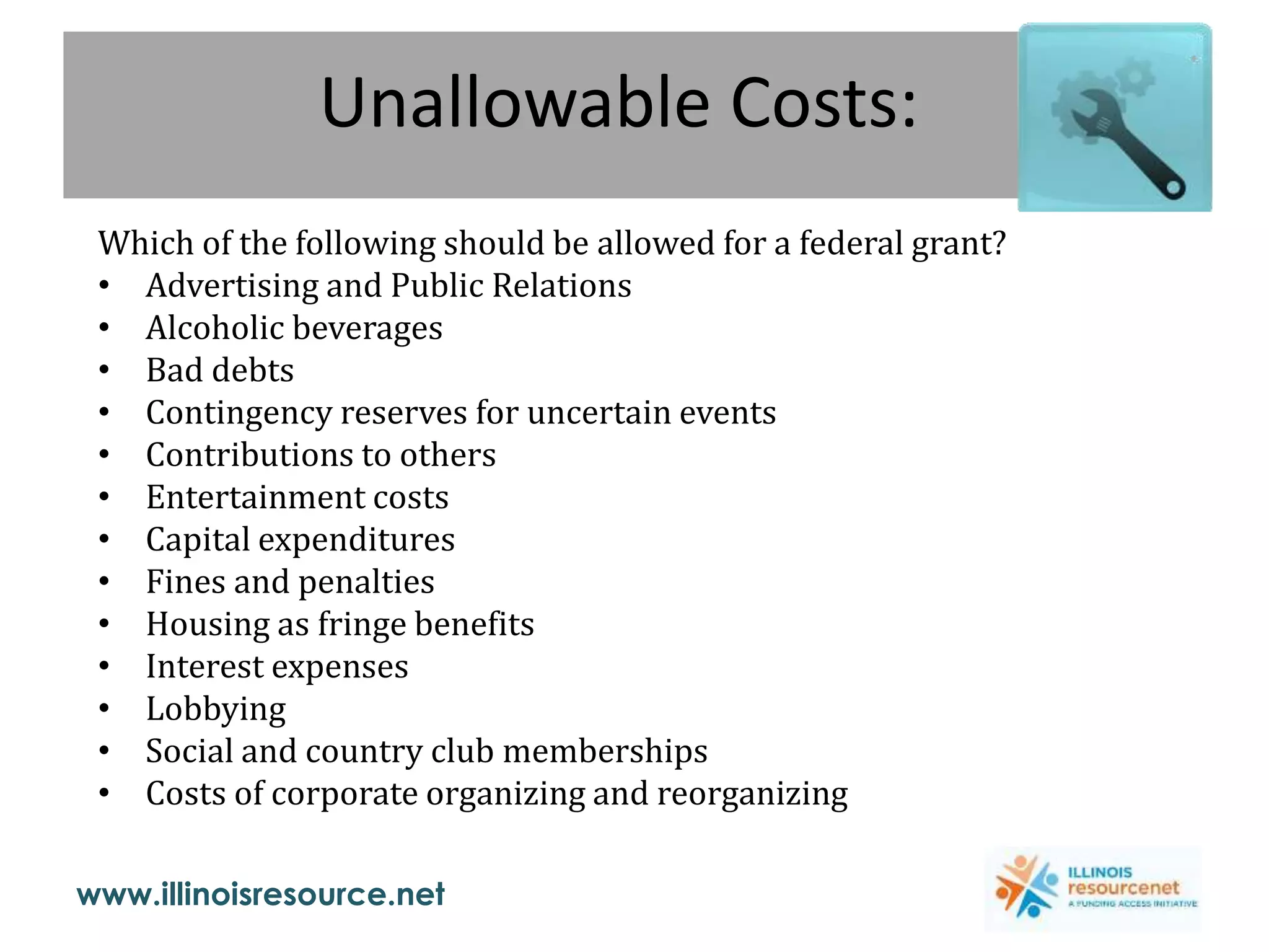 www.illinoisresource.net
Unallowable Costs:
Which of the following should be allowed for a federal grant?
• Advertising and Public Relations
• Alcoholic beverages
• Bad debts
• Contingency reserves for uncertain events
• Contributions to others
• Entertainment costs
• Capital expenditures
• Fines and penalties
• Housing as fringe benefits
• Interest expenses
• Lobbying
• Social and country club memberships
• Costs of corporate organizing and reorganizing
 