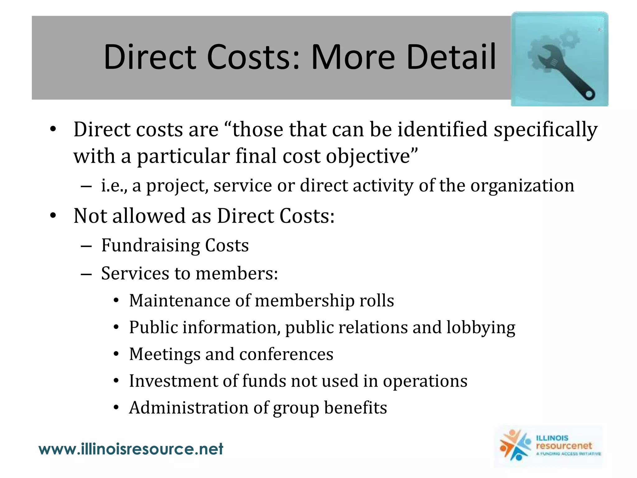 www.illinoisresource.net
Direct Costs: More Detail
• Direct costs are “those that can be identified specifically
with a particular final cost objective”
– i.e., a project, service or direct activity of the organization
• Not allowed as Direct Costs:
– Fundraising Costs
– Services to members:
• Maintenance of membership rolls
• Public information, public relations and lobbying
• Meetings and conferences
• Investment of funds not used in operations
• Administration of group benefits
 