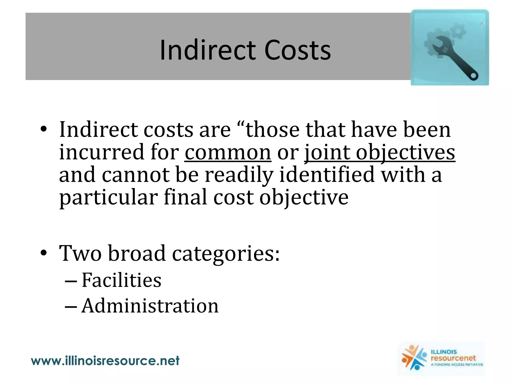 www.illinoisresource.net
Indirect Costs
• Indirect costs are “those that have been
incurred for common or joint objectives
and cannot be readily identified with a
particular final cost objective
• Two broad categories:
– Facilities
– Administration
 