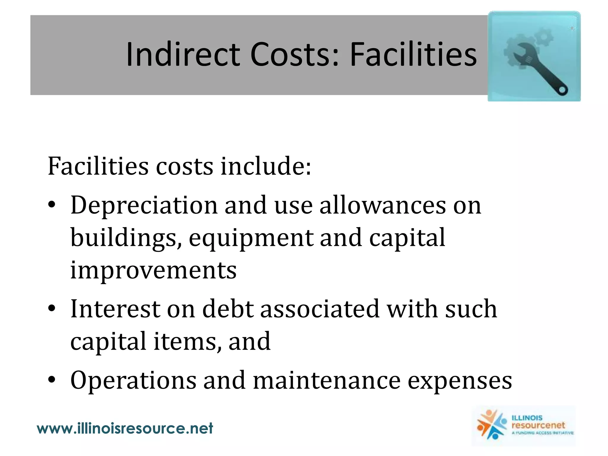 www.illinoisresource.net
Indirect Costs: Facilities
Facilities costs include:
• Depreciation and use allowances on
buildings, equipment and capital
improvements
• Interest on debt associated with such
capital items, and
• Operations and maintenance expenses
 