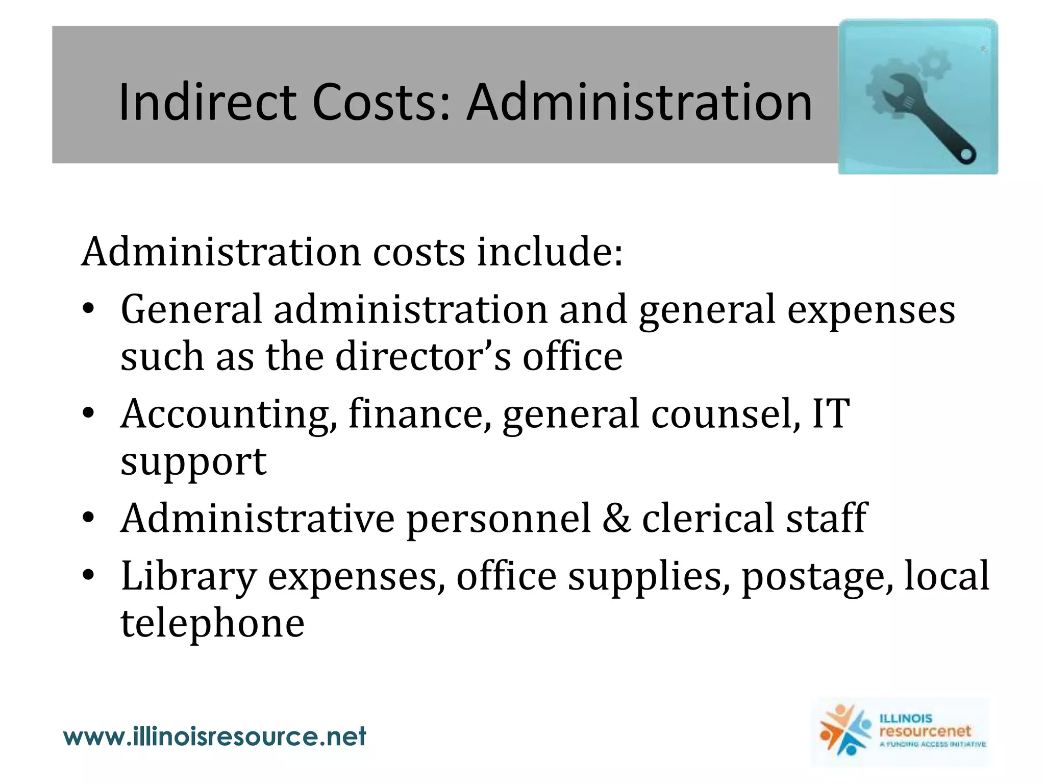 www.illinoisresource.net
Indirect Costs: Administration
Administration costs include:
• General administration and general expenses
such as the director’s office
• Accounting, finance, general counsel, IT
support
• Administrative personnel & clerical staff
• Library expenses, office supplies, postage, local
telephone
 