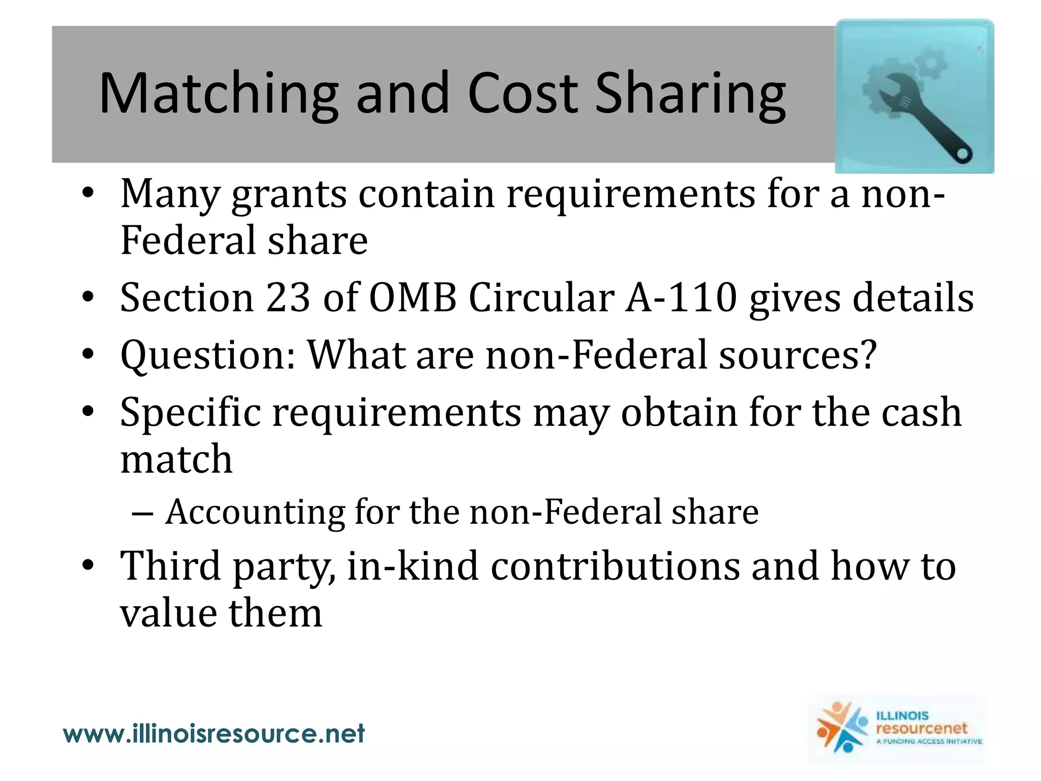 www.illinoisresource.net
Matching and Cost Sharing
• Many grants contain requirements for a non-
Federal share
• Section 23 of OMB Circular A-110 gives details
• Question: What are non-Federal sources?
• Specific requirements may obtain for the cash
match
– Accounting for the non-Federal share
• Third party, in-kind contributions and how to
value them
 