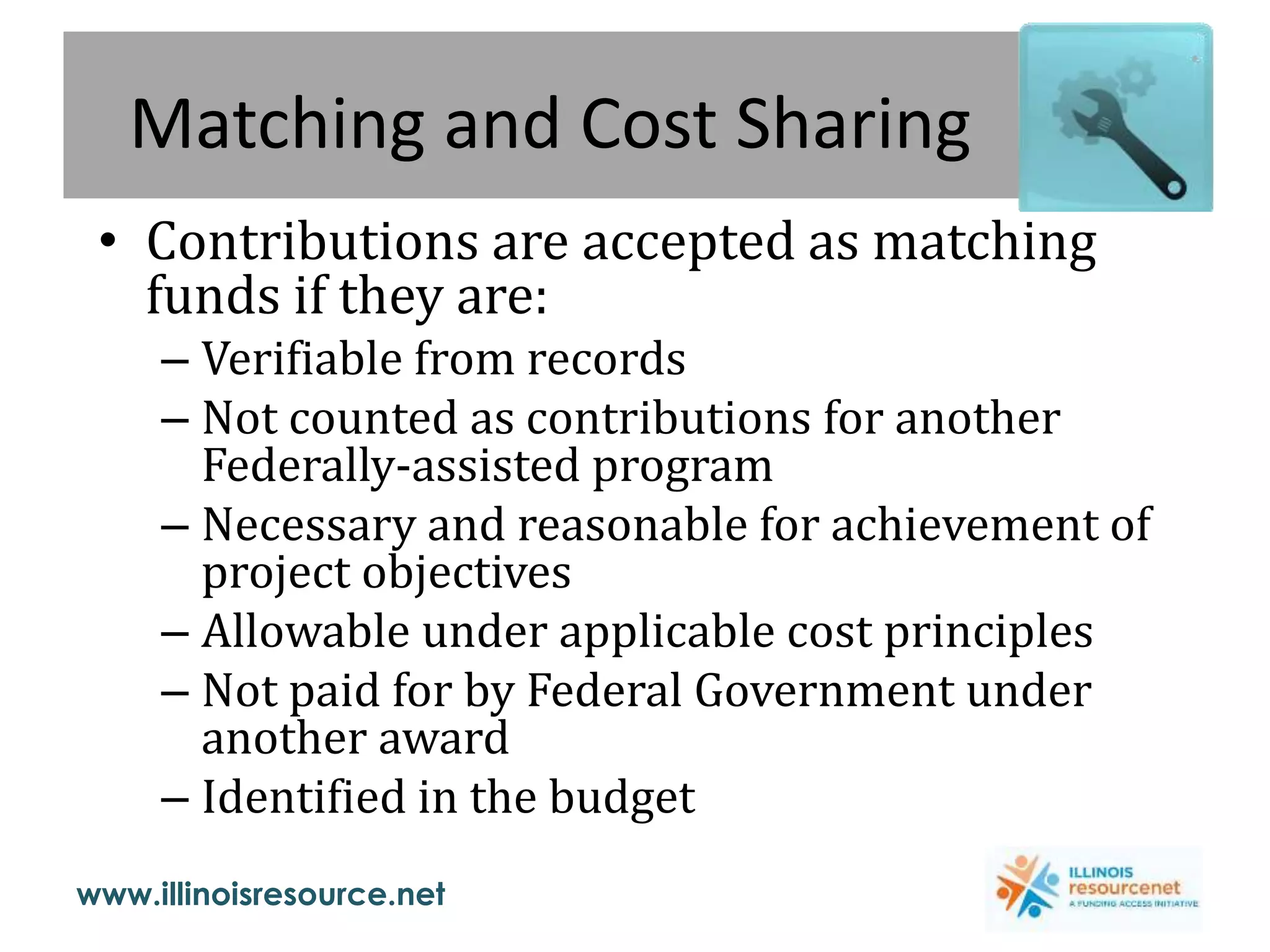www.illinoisresource.net
Matching and Cost Sharing
• Contributions are accepted as matching
funds if they are:
– Verifiable from records
– Not counted as contributions for another
Federally-assisted program
– Necessary and reasonable for achievement of
project objectives
– Allowable under applicable cost principles
– Not paid for by Federal Government under
another award
– Identified in the budget
 