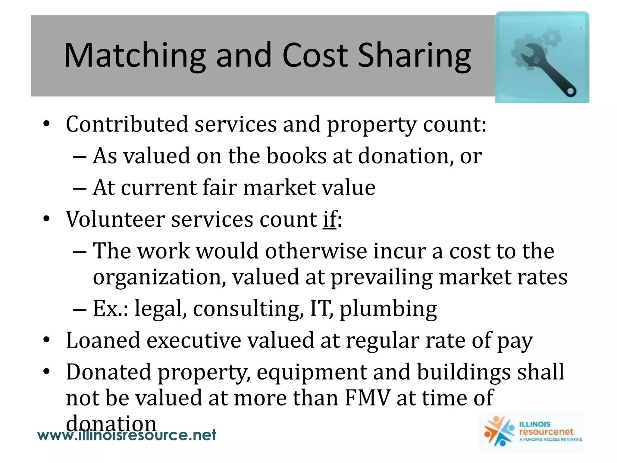 www.illinoisresource.net
Matching and Cost Sharing
• Contributed services and property count:
– As valued on the books at donation, or
– At current fair market value
• Volunteer services count if:
– The work would otherwise incur a cost to the
organization, valued at prevailing market rates
– Ex.: legal, consulting, IT, plumbing
• Loaned executive valued at regular rate of pay
• Donated property, equipment and buildings shall
not be valued at more than FMV at time of
donation
 
